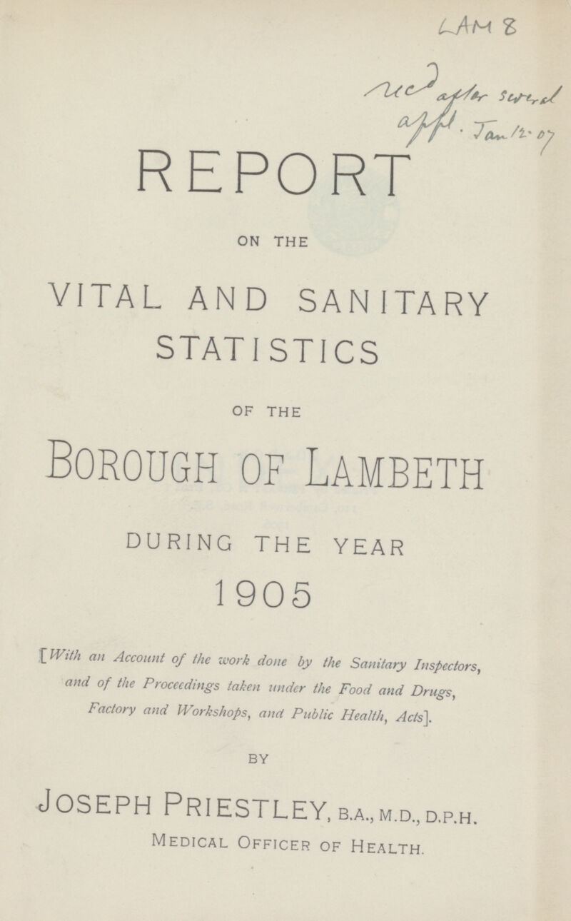 LAM 8 REPORT on the VITAL AND SAN ITARY STATISTICS of the Borough of Lambeth DURING THE YEAR 1905 [With an Account of the work done by the Sanitary Inspectors, and of the Proceedings taken under the Food and Drugs, Factory and Workshops, and Public Health, Acts]. by Joseph Priestley,b.a„m.d.,d.p.H. Medical Officer of Health.
