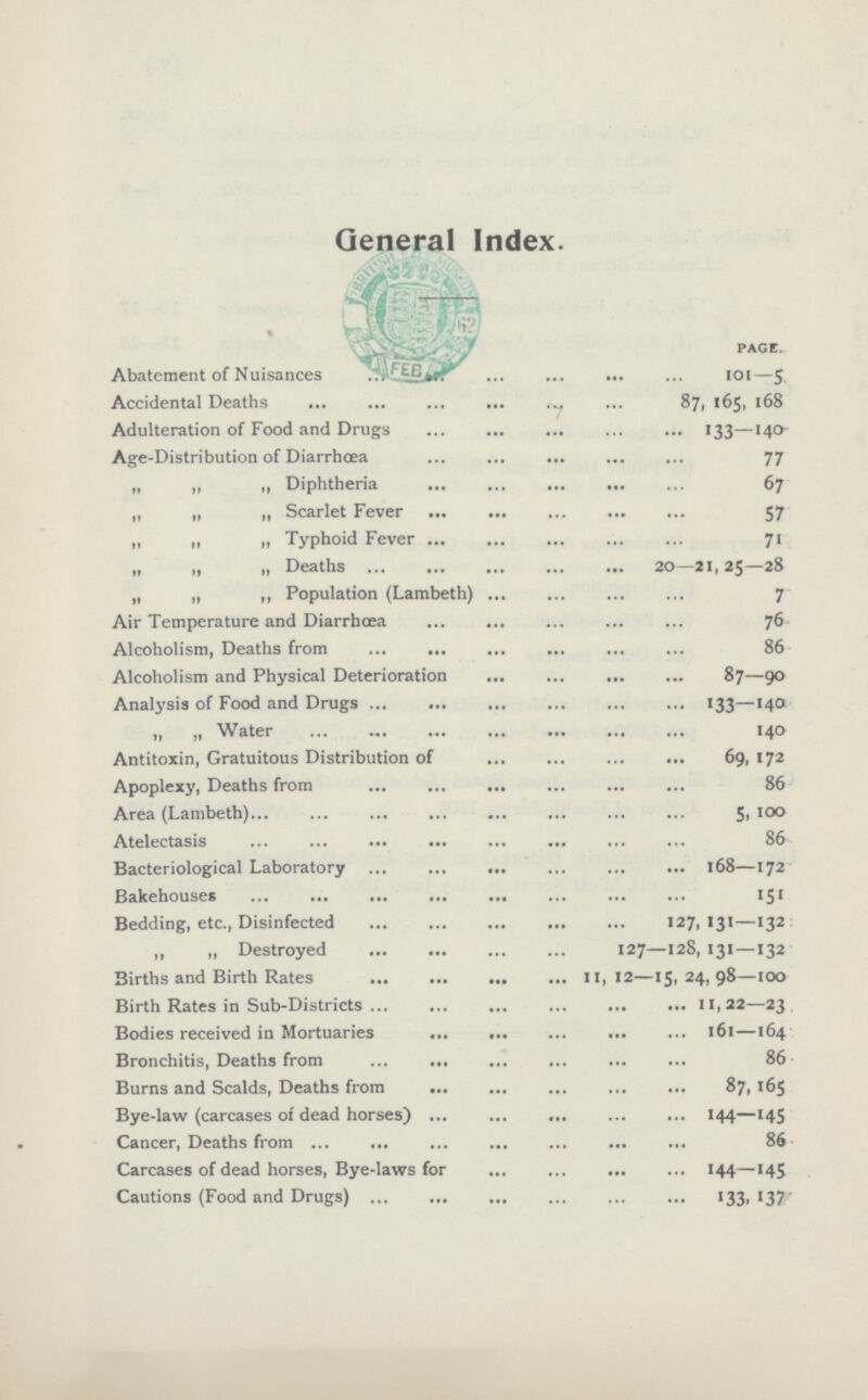 General Index. PAGE. Abatement of Nuisances 101—5 Accidental Deaths 87, 165, 168 Adulteration of Food and Drugs 133—140 Age-Distribution of Diarrhœa 77 „ ,, „ Diphtheria 67 „ „ „ Scarlet Fever 57 „ „ „ Typhoid Fever 71 „ „ „ Deaths 20—21,25—28 „ „ ,, Population (Lambeth) 7 Air Temperature and Diarrhœa 76 Alcoholism, Deaths from 86 Alcoholism and Physical Deterioration 87—90 Analysis of Food and Drugs 133—140 „ „ Water 140 Antitoxin, Gratuitous Distribution of 69, 172 Apoplexy, Deaths from 86 Area (Lambeth) 5,100 Atelectasis 86 Bacteriological Laboratory 168—172 Bakehouses 151 Bedding, etc., Disinfected 127, 131—132 „ „ Destroyed 127—128, 131—132 Births and Birth Rates 11,12—15,24,98—100 Birth Rates in Sub-Districts 11,22—23 Bodies received in Mortuaries 161—164 Bronchitis, Deaths from 86 Burns and Scalds, Deaths from 87, 165 Bye-law (carcases of dead horses) 144—145 Cancer, Deaths from 86 Carcases of dead horses, Bye-laws for 144—145 Cautions (Food and Drugs) 133, 137'