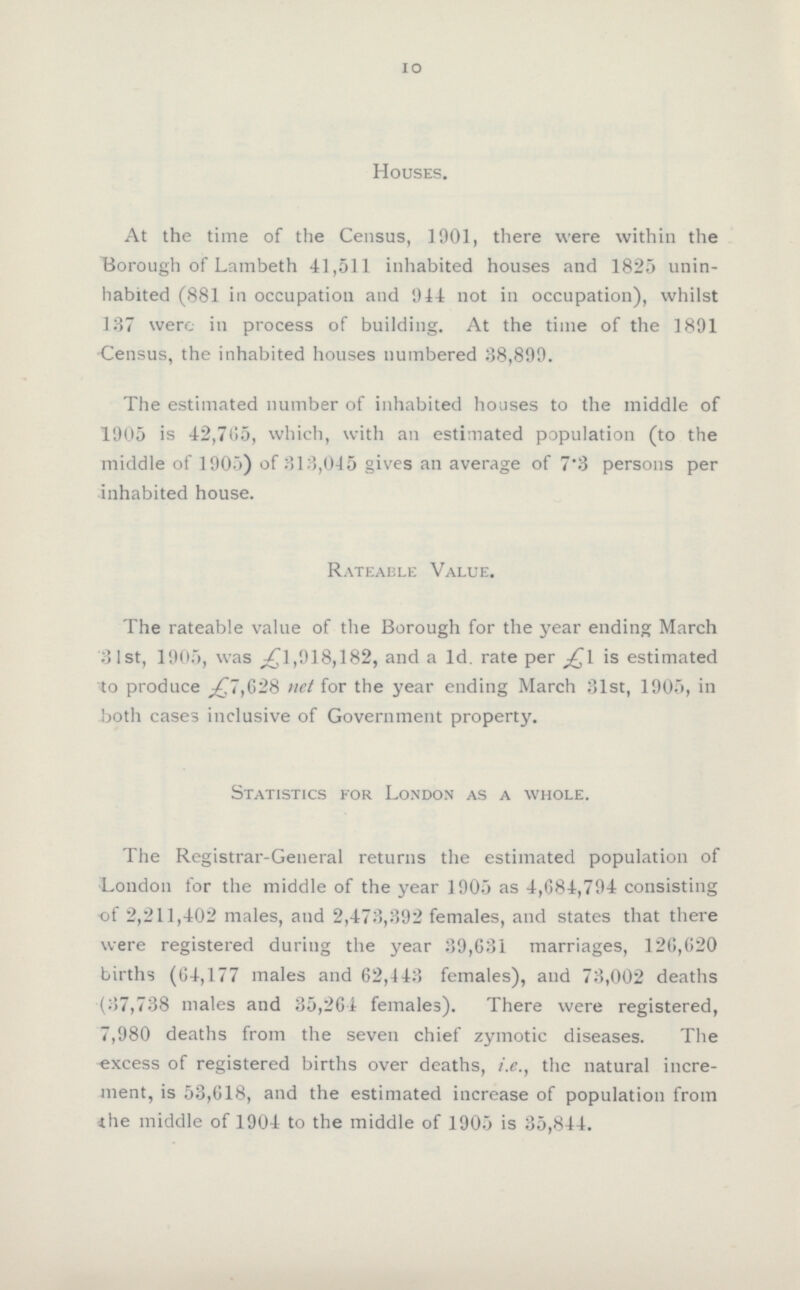 10 Houses. At the time of the Census, 1901, there were within the Borough of Lambeth 41,511 inhabited houses and 1825 unin habited (881 in occupation and 944 not in occupation), whilst 137 were in process of building. At the time of the 1891 Census, the inhabited houses numbered 38,899. The estimated number of inhabited houses to the middle of 1905 is 42,705, which, with an estimated population (to the middle of 1905) of 813,045 gives an average of 7'3 persons per inhabited house. Rateable Value. The rateable value of the Borough for the year ending March 31st, 1905, was £1,918,182, and a 1d. rate per is estimated to produce £7,628 net for the year ending March 31st, 1905, in both cases inclusive of Government property. Statistics for London as a whole. The Registrar-General returns the estimated population of London for the middle of the year 1905 as 4,684,794 consisting of 2,211,4:02 males, and 2,473,392 females, and states that there were registered during the year 39,631 marriages, 126,620 births (64,177 males and 62,443 females), and 73,002 deaths (37,738 males and 35,264 females). There were registered, 7,980 deaths from the seven chief zymotic diseases. The excess of registered births over deaths, i.e., the natural incre ment, is 53,618, and the estimated increase of population from ihe middle of 1904 to the middle of 1905 is 35,844.