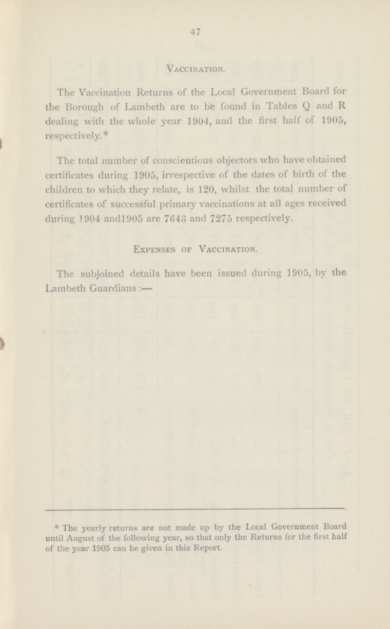 47 Vaccination. The Vaccination Returns of the Local Government Board for the Borough of Lambeth are to be found in Tables Q and R dealing with the whole year 1904, and the first half of 1905, respectively.* The total number of conscientious objectors who have obtained certificates during 1905, irrespective of the dates of birth of the children to which they relate, is 120, whilst the total number of certificates of successful primary vaccinations at all ages received during 1904 andl905 are 7643 and 7275 respectively. Expenses of Vaccination. The subjoined details have been issued during 1905, by the Lambeth Guardians:— * The yearly returns are not made up by the Local Government Board until August of the following year, so that only the Returns for the first half of the year 1905 can be given in this Report.