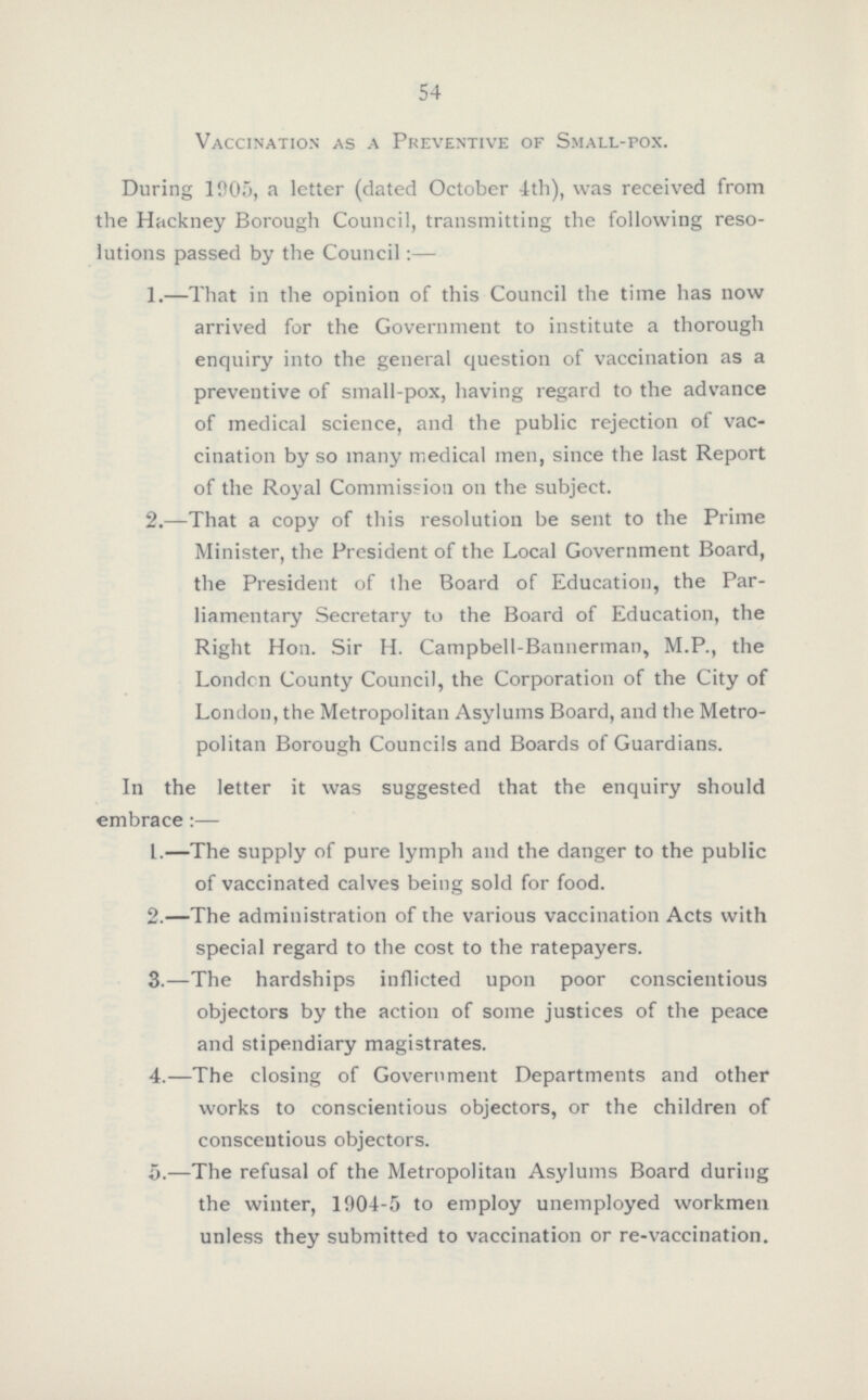 54 Vaccination as a Preventive of Small-pox. During 1905, a letter (dated October 4th), was received from the Hackney Borough Council, transmitting the following reso lutions passed by the Council:— 1.—That in the opinion of this Council the time has now arrived for the Government to institute a thorough enquiry into the general question of vaccination as a preventive of small-pox, having regard to the advance of medical science, and the public rejection of vac cination by so many medical men, since the last Report of the Royal Commission on the subject. 2.—That a copy of this resolution be sent to the Prime Minister, the President of the Local Government Board, the President of the Board of Education, the Par liamentary Secretary to the Board of Education, the Right Hon. Sir H. Campbell-Bannerman, M.P., the London County Council, the Corporation of the City of London, the Metropolitan Asylums Board, and the Metro politan Borough Councils and Boards of Guardians. In the letter it was suggested that the enquiry should embrace :— 1.—The supply of pure lymph and the danger to the public of vaccinated calves being sold for food. 2.—The administration of the various vaccination Acts with special regard to the cost to the ratepayers. 3.—The hardships inflicted upon poor conscientious objectors by the action of some justices of the peace and stipendiary magistrates. 4.—The closing of Government Departments and other works to conscientious objectors, or the children of conscentious objectors. 5.—The refusal of the Metropolitan Asylums Board during the winter, 1904-5 to employ unemployed workmen unless they submitted to vaccination or re-vaccination.