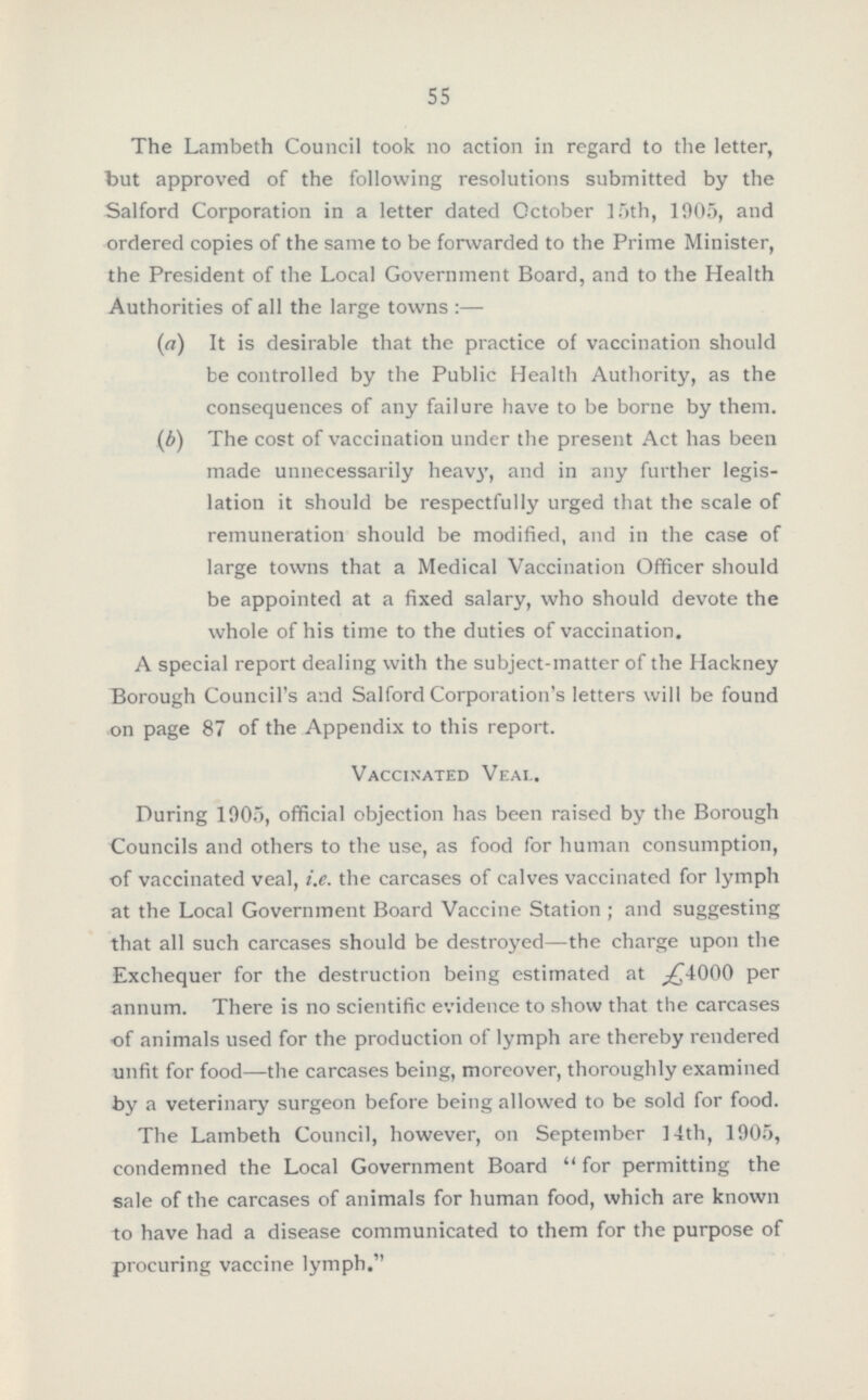 55 The Lambeth Council took no action in regard to the letter, but approved of the following resolutions submitted by the Salford Corporation in a letter dated October 15th, 1905, and ordered copies of the same to be forwarded to the Prime Minister, the President of the Local Government Board, and to the Health Authorities of all the large towns :— (a) It is desirable that the practice of vaccination should be controlled by the Public Health Authority, as the consequences of any failure have to be borne by them. (b) The cost of vaccination under the present Act has been made unnecessarily heavy, and in any further legis lation it should be respectfully urged that the scale of remuneration should be modified, and in the case of large towns that a Medical Vaccination Officer should be appointed at a fixed salary, who should devote the whole of his time to the duties of vaccination. A special report dealing with the subject-matter of the Hackney Borough Council's and Salford Corporation's letters will be found on page 87 of the Appendix to this report. Vaccinated Veai. During 1905, official objection has been raised by the Borough Councils and others to the use, as food for human consumption, of vaccinated veal, i.e. the carcases of calves vaccinated for lymph at the Local Government Board Vaccine Station ; and suggesting that all such carcases should be destroyed—the charge upon the Exchequer for the destruction being estimated at £4000 per annum. There is no scientific evidence to show that the carcases of animals used for the production of lymph are thereby rendered unfit for food—the carcases being, moreover, thoroughly examined by a veterinary surgeon before being allowed to be sold for food. The Lambeth Council, however, on September 14th, 1905, condemned the Local Government Board for permitting the sale of the carcases of animals for human food, which are known to have had a disease communicated to them for the purpose of procuring vaccine lymph.