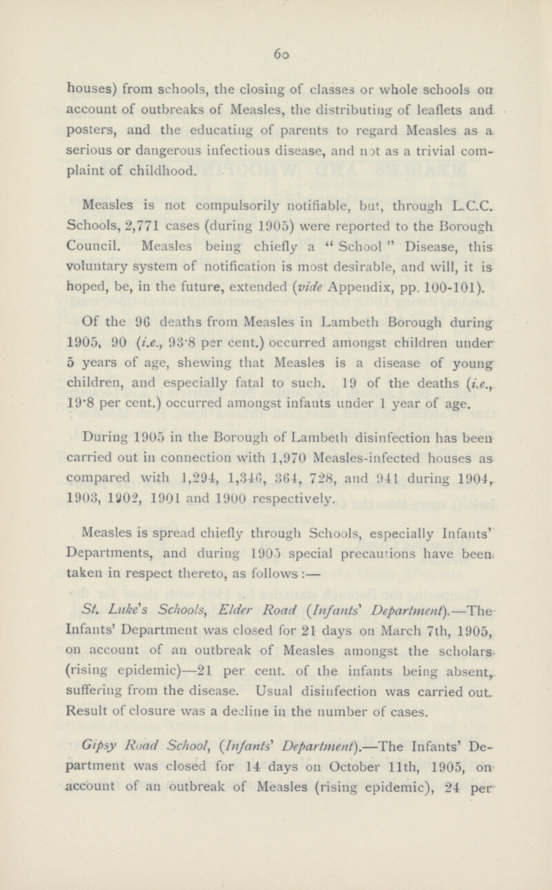 60 houses) from schools, the closing of classes or whole schools on account of outbreaks of Measles, the distributing of leaflets and posters, and the educating of parents to regard Measles as a serious or dangerous infectious disease, and not as a trivial com plaint of childhood. Measles is not compulsorily notifiable, but, through L.C.C. Schools, 2,771 cases (during 1905) were reported to the Borough Council. Measles being chiefly a School Disease, this voluntary system of notification is most desirable, and will, it is hoped, be, in the future, extended (vide Appendix, pp. 100-101). Of the 96 deaths from Measles in Lambeth Borough during 1905, 90 (i.e., 93.8 per cent.) occurred amongst children under 5 years of age, shewing that Measles is a disease of young children, and especially fatal to such. 19 of the deaths (i.e., 19.8 per cent.) occurred amongst infants under 1 year of age. During 1905 in the Borough of Lambeth disinfection has been carried out in connection with 1,970 Measles-infected houses as compared with 1,294, 1,340, 304, 728, and 941 during 1904, 1903, 1902, 1901 and 1900 respectively. Measles is spread chiefly through Schools, especially Infants' Departments, and during 1903 special precautions have been taken in respect thereto, as follows :— St. Luke's Schools, Elder Road (Infants' Department).—The Infants' Department was closed for 21 days on March 7th, 1905, on account of an outbreak of Measles amongst the scholars rising epidemic)—21 per cent. of the infants being absent, suffering from the disease. Usual disinfection was carried out. Result of closure was a decline in the number of cases. Gipsy Road School, (In/ants' Department).—The Infants' De partment was closed for 14 days on October 11th, 1905, on account of an outbreak of Measles (rising epidemic), 24 per