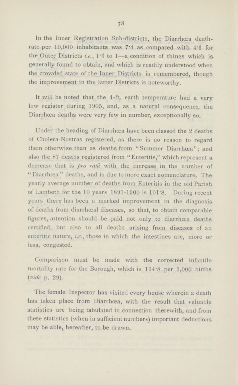 78 In the Inner Registration Sub-districts, the Diarrhœa death rate per 10,000 inhabitants was 7.4 as compared with 4.6 for the Outer Districts i.e., 1.6 to 1—a condition of things which is generally found to obtain, and which is readily understood when the crowded state of the Inner Districts is remembered, though the improvement in the latter Districts is noteworthy. It will be noted that the 4-ft. earth temperature had a very low register during 1905, and, as a natural consequence, the Diarrhoea deaths were very few in number, exceptionally so. Under the heading of Diarrhoea have been classed the 2 deaths of Cholera-Nostras registered, as there is no reason to regard them otherwise than as deaths from Summer Diarrhoea; and also the 87 deaths registered from Enteritis, which represent a decrease that is pro ratâ with the increase in the number of Diarrhœa deaths, and is due to more exact nomenclature. The yearly average number of deaths from Enteritis in the old Parish of Lambeth for the 10 years 1891-1900 is 101.8. During recent years there has been a marked improvement in the diagnosis of deaths from diarrhceal diseases, so that, to obtain comparable figures, attention should be paid not only to diarrhoea deaths certified, but also to all deaths arising from diseases of an enteritic nature, i.e., those in which the intestines are, more or less, congested. Comparison must be made with the corrected infantile mortality rate for the Borough, which is 114.8 per 1,000 births (vide p. 29). The female Inspector has visited every house wherein a death has taken place from Diarrhoea, with the result that valuable statistics are being tabulated in connection therewith, and from these statistics (when in sufficient numbers) important deductions may be able, hereafter, to be drawn.