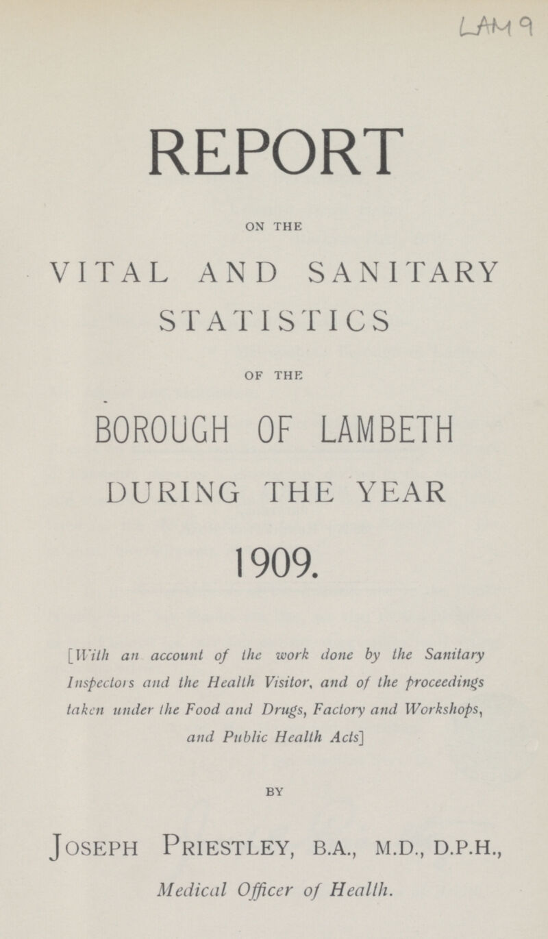 LAM 9 REPORT on the VITAL AND SANITARY STATISTICS of the BOROUGH OF LAMBETH DURING THE YEAR 1909. [With an account of the work done by the Sanitary Inspectors and the Health Visitor, and of the proceedings taken under the Food and Drugs, Factory and Workshops, and Public Health Acts] by Joseph Priestley, b.a., m.d., d.p.h., Medical Officer of Health.