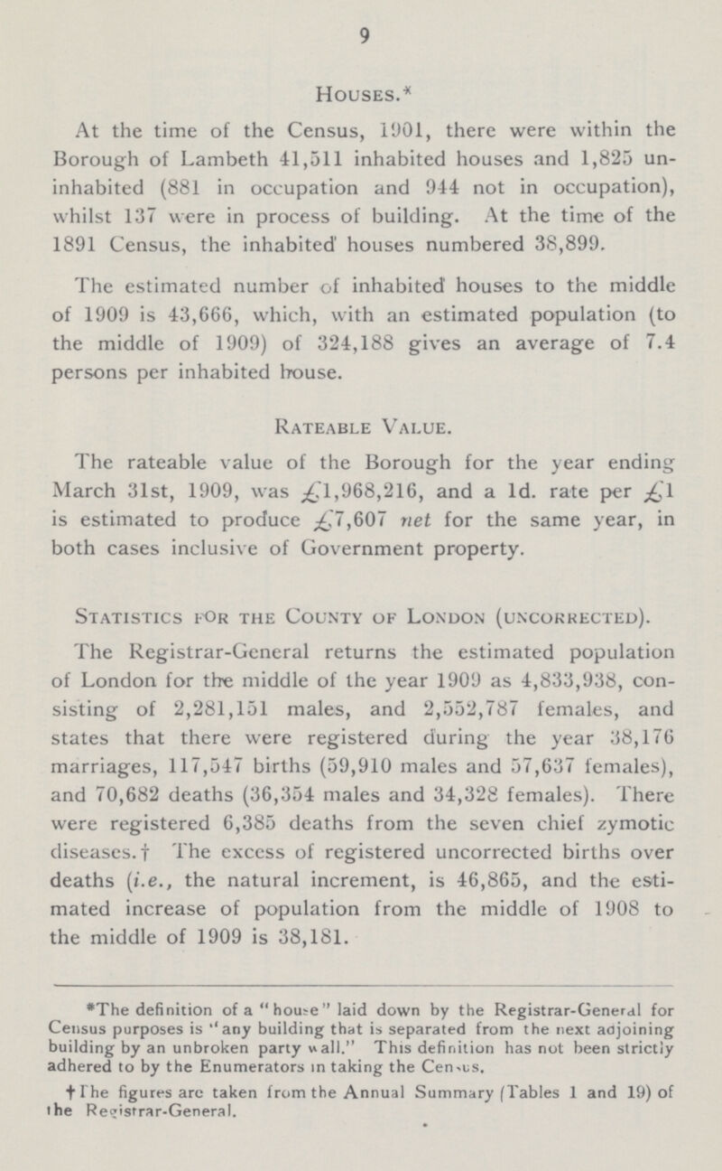 9 Houses.* At the time of the Census, 1901, there were within the Borough of Lambeth 41,511 inhabited houses and 1,825 un inhabited (881 in occupation and 944 not in occupation), whilst 137 were in process of building. At the time of the 1891 Census, the inhabited' houses numbered 38,899. The estimated number of inhabited houses to the middle of 1909 is 43,666, which, with an estimated population (to the middle of 1909) of 324,188 gives an average of 7.4 persons per inhabited house. Rateable Value. The rateable value of the Borough for the year ending March 31st, 1909, was £1,968,216, and a 1d. rate per £1 is estimated to produce £7,607 net for the same year, in both cases inclusive of Government property. Statistics for the County of London (uncorrected). The Registrar-General returns the estimated population of London for the middle of the year 1909 as 4,833,938, con sisting of 2,281,151 males, and 2,552,787 females, and states that there were registered during the year 38,176 marriages, 117,547 births (59,910 males and 57,637 females), and 70,682 deaths (36,354 males and 34,328 females). There were registered 6,385 deaths from the seven chief zymotic diseases.† The exccss of registered uncorrected births over deaths (i.e., the natural increment, is 46,865, and the esti mated increase of population from the middle of 1908 to the middle of 1909 is 38,181. *The definition of a house laid down by the Registrar-General for Census purposes is ''any building that is separated from the next adjoining building by an unbroken party wall. This definition has not been strictly adhered to by the Enumerators in taking the Census. †(The figures are taken from the Annual Summary [Tables 1 and 19) of the Registrar-General.