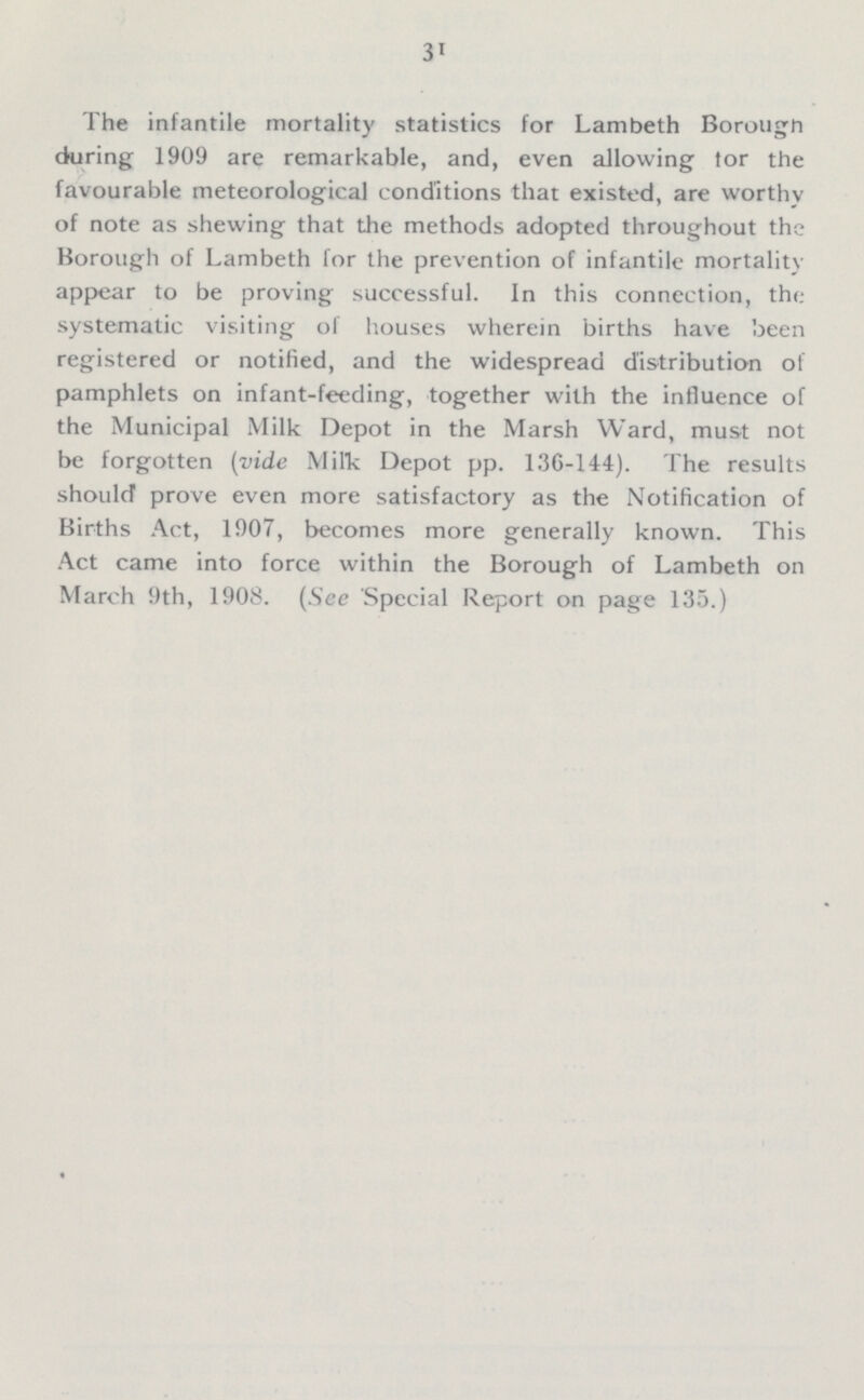 31 The infantile mortality statistics for Lambeth Borough during 1909 are remarkable, and, even allowing tor the favourable meteorological conditions that existed, are worthy of note as shewing that the methods adopted throughout the Borough of Lambeth for the prevention of infantile mortality appear to be proving successful. In this connection, the systematic visiting of houses wherein births have been registered or notified, and the widespread distribution of pamphlets on infant-feeding, together with the influence of the Municipal Milk Depot in the Marsh Ward, must not be forgotten (vide Milk Depot pp. 136-144). The results should prove even more satisfactory as the Notification of Births Act, 1907, becomes more generally known. This Act came into force within the Borough of Lambeth on March 9th, 1908. (See Special Report on page 135.)