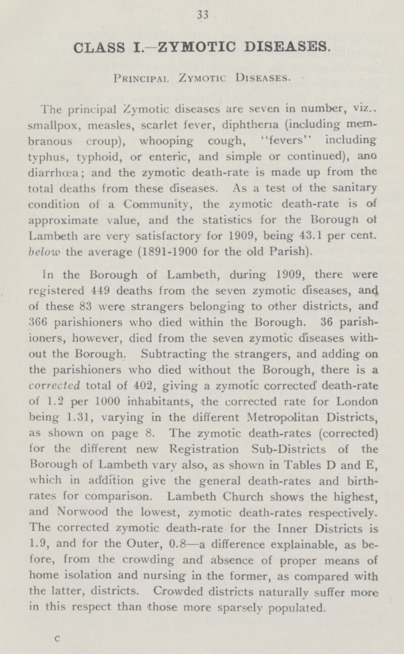 33 CLASS I.—ZYMOTIC DISEASES. Principal Zymotic Diseases. The principal Zymotic diseases are seven in number, viz.. smallpox, measles, scarlet fever, diphtheria (including mem branous croup), whooping cough, fevers including typhus, typhoid, or enteric, and simple or continued), ana diarrhoea; and the zymotic death-rate is made up from the total deaths from these diseases. As a test of the sanitary condition of a Community, the zymotic death-rate is of approximate value, and the statistics for the Borough of Lambeth are very satisfactory for 1909, being 43.1 per cent. below the average (1891-1900 for the old Parish). In the Borough of Lambeth, during 1909, there were registered 449 deaths from the seven zymotic diseases, and of these 83 were strangers belonging to other districts, and 366 parishioners who died within the Borough. 36 parish ioners, however, died from the seven zymotic diseases with out the Borough. Subtracting the strangers, and adding on the parishioners who died without the Borough, there is a corrected total of 402, giving a zymotic corrected death-rate of 1.2 per 1000 inhabitants, the corrected rate for London being 1.31, varying in the different Metropolitan Districts, as shown on page 8. The zymotic death-rates (corrected) for the different new Registration Sub-Districts of the Borough of Lambeth vary also, as shown in Tables D and E, which in addition give the general death-rates and birth rates for comparison. Lambeth Church shows the highest, and Norwood the lowest, zymotic death-rates respectively. The corrected zymotic death-rate for the Inner Districts is 1.9, and for the Outer, 0.8—a difference explainable, as be fore, from the crowding and' absence of proper means of home isolation and nursing in the former, as compared with the latter, districts. Crowded districts naturally suffer more in this respect than those more sparsely populated. c