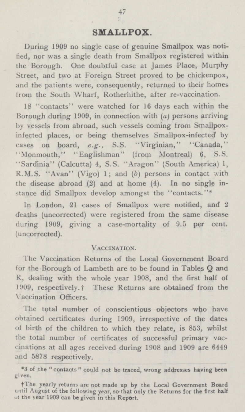 47 SMALLPOX. During 1909 no single case of genuine Smallpox was noti fied, nor was a single death from Smallpox registered within the Borough. One doubtful case at James Place, Murphy Street, and' two at Foreign Street proved to be chickenpox, and the patients were, consequently, returned to their homes from the South Wharf, Rotherhithe, after re-vaccination. 18 contacts were watched for 16 days each within the Borough during 1909, in connection with (a) persons arriving by vessels from abroad, such vessels coming from Smallpox infected places, or being themselves Smallpox-infected' by cases on board, e.g., S.S. 'Virginian, Canada, Monmouth, Englishman (from Montreal) 6, S.S. Sardinia (Calcutta) 4, S.S. Aragon (South America) 1, R.M.S. Avan (Vigo) 1; and (b) persons in contact with the disease abroad (2) and at home (4). In no single in stance did Smallpox develop amongst the contacts.* In London, 21 cases of Smallpox were notified, and 2 deaths (uncorrected) were registered from the same disease during 1909, giving a case-mortality of 9.5 per cent. (uncorrected). Vaccination. The Vaccination Returns of the Local Government Board for the Borough of Lambeth are to be found in Tables Q and R, dealing with the whole year 1908, and the first half of 1909, respectively. † These Returns are obtained' from the Vaccination Officers. The total number of conscientious objectors who have obtained certificates during 1909, irrespective of the dates of birth of the children to which they relate, is 853, whilst the total number of certificates of successful primary vac cinations at all ages received during 1908 and 1909 are 6449 and 5878 respectively. *3 of the  contacts  could not be traced, wrong addresses having been given. †The yearly returns are not made up by the Local Government Board until August of the following year, so that only the Returns for the first half of the year 1909 can be given in this Report.