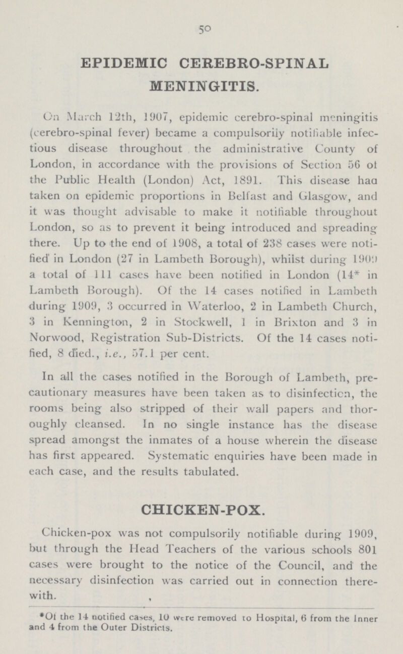 50 EPIDEMIC CEREBRO-SPINAL MENINGITIS. On March 12th, 1907, epidemic cerebrospinal meningitis (cerebrospinal fever) became a compulsoriiy notifiable infec tious disease throughout the administrative County of London, in accordance with the provisions of Scction 56 of the Public Health (London) Act, 1891. This disease haa taken on epidemic proportions in Belfast and Glasgow, and it was thought advisable to make it notifiable throughout London, so as to prevent it being introduced and spreading there. Up to the end of 1908, a total of 238 cases were noti fied in London (27 in Lambeth Borough), whilst during 1909 a total of 111 cases have been notified in London (14* in Lambeth Borough). Of the 14 cases notified in Lambeth during 1909, 3 occurred in Waterloo, 2 in Lambeth Church, 3 in Kennington, 2 in Stockwell, 1 in Brixton and 3 in Norwood, Registration Sub-Districts. Of the 14 cases noti fied, 8 d'ied., i.e., 57.1 per cent. In all the cases notified in the Borough of Lambeth, pre cautionary measures have been taken as to disinfection, the rooms being also stripped of their wall papers and thor oughly cleansed. In no single instance has the disease spread amongst the inmates of a house wherein the disease has first appeared. Systematic enquiries have been made in each case, and the results tabulated. CHICKEN-POX. Chicken-pox was not compulsoriiy notifiable during 1909, but through the Head Teachers of the various schools 801 cases were brought to the notice of the Council, and the necessary disinfection was carried out in connection there with. *Of the 14 notified cases, 10 were removed to Hospital, 6 from the Inner and 4 from the Outer Districts.