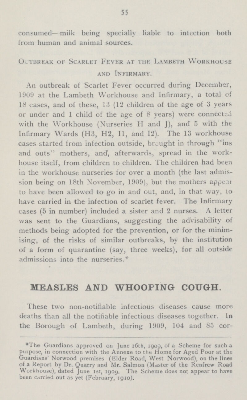 55 consumed—milk being specially liable to inlection both from human and animal sources. Outbreak of Scarlet Fever at the Lambeth Workhouse and Infirmary. An outbreak of Scarlet Fever occurred during December, 1909 at the Lambeth Workhouse and Infirmary, a total of 18 cases, and of these, 13 (12 children of the age of 3 years or under and 1 child of the age of 8 years) were connected with the Workhouse (Nurseries H and J), and 5 with the Infirmary Wards (H3, H2, 11, and 12). The 13 workhorse cases started from infection outside, brought in through ins and outs mothers, and', afterwards, spread in the work house itself, from children to children. The children had been in the workhouse nurseries for over a month (the last admis sion being on 18th November, 1909), but the mothers appear to have been allowed to go in and out, and, in that way, io have carried in the infection of scarlet fever. The Infirmary cases (5 in number) included a sister and 2 nurses. A letter was sent to the Guardians, suggesting the advisability of methods being adopted for the prevention, or for the minim ising, of the risks of similar outbreaks, by the institution of a form of quarantine (say, three weeks), for all outside admissions into the nurseries.* MEASLES AND WHOOPING COUGH. These two non-notifiable infectious diseases cause more deaths than all the notifiable infectious diseases together. In the Borough of Lambeth, during 1909, 104 and 85 cor¬ *The Guardians approved on June 16th, 1909, of a Scheme for such a purpose, in connection with the Annexe to the Home for Aged Poor at the Guardians' Norwood premises (Elder Road, West Norwood), on the lines of a Report by Dr. Quarry and Mr. Salmon (Master of the Renfrew Road Workhouse), dated June 1st, 1909. The Scheme docs not appear to have been carried out as yet (February, 1910).