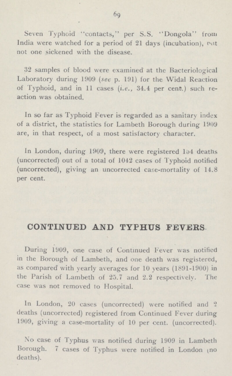 69 Seven Typhoid contacts, per S.S. Dongola from India were watched for a period of 21 days (incubation), out not one sickened with the disease. 32 samples of blood were examined at the Bacteriological Laboratory during 1909 (see p. 191) for the Widal Reaction of Typhoid, and in 11 cases (i.e., 34.4 per cent.) such re action was obtained. In so far as Typhoid Fever is regarded as a sanitary index of a district, the statistics for Lambeth Borough during 1909 are, in that respect, of a most satisfactory character. In London, during 1909, there were registered 154 deaths (uncorrected) out of a total of 1042 cases of Typhoid notified (uncorrected), giving an uncorrected case-mortality of 14.8 per cent. CONTINUED AND TYPHUS FEVERS. During 1909, one case of Continued Fever was notified in the Borough of Lambeth, and one death was registered, as compared with yearly averages for 10 years (1891-1900) in the Parish of Lambeth of 25.7 and 2.2 respectively. The case was not removed to Hospital. In London, 20 cases (uncorrected) were notified and 2 deaths (uncorrected) registered from Continued Fever during 1909, giving a case-mortality of 10 per cent. (uncorrected). No case of Typhus was notified during 1909 in Lambeth Borough. 7 cases of Typhus were notified in London (no deaths).