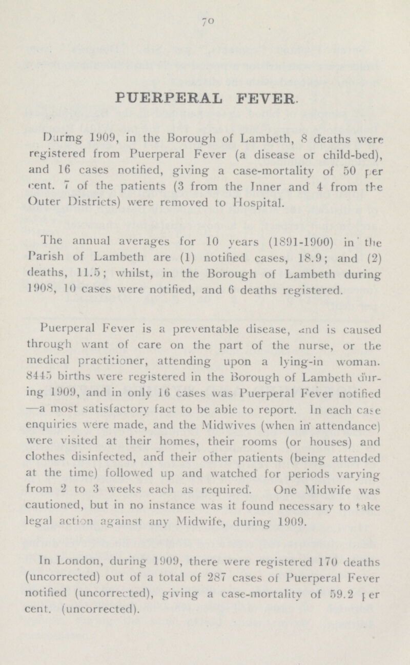 70 PUERPERAL FEVER. During 1909, in the Borough of Lambeth, 8 deaths were registered from Puerperal Fever (a disease or child-bed), and 16 cases notified, giving a case-mortality of 50 per cent. 7 of the patients (3 from the Inner and 4 from the Outer Districts) were removed to Hospital. The annual averages for 10 years (1891-1900) in the Parish of Lambeth are (1) notified cases, 18.9; and (2) deaths, 11.5; whilst, in the Borough of Lambeth during 1908, 10 cases were notified, and 6 deaths registered. Puerperal Fever is a preventable disease, and is caused through want of care on the part of the nurse, or the medical practitioner, attending upon a lying-in woman. 8445 births were registered in the Borough of Lambeth dur ing 1909, and in only 16 cases was Puerperal Fever notified —a most satisfactory fact to be able to report. In each case enquiries were made, and the Midwives (when in attendance) were visited at their homes, their rooms (or houses) and clothes disinfected, and their other patients (being attended at the time) followed up and watched for periods varying from 2 to 3 weeks each as required. One Midwife was cautioned, but in no instance was it found necessary to take legal action against any Midwife, during 1909. In London, during 1909, there were registered 170 deaths (uncorrected) out of a total of 287 cases of Puerperal Fever notified (uncorrected), giving a case-mortality of 59.2 per cent. (uncorrected).