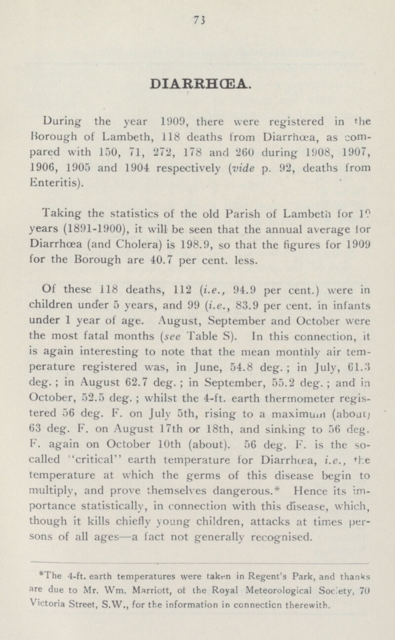 73 DIARRHŒA. During the year 1909, there were registered in the Borough of Lambeth, 118 deaths from Diarrhœa, as com pared with 150, 71, 272, 178 and 260 during 1908, 1907, 1906, 1905 and 1904 respectively (vide p. 92, deaths from Enteritis). Taking the statistics of the old Parish of Lambeth for 10 years (1891-1900), it will be seen that the annual average lor Diarrhoea (and Cholera) is 198.9, so that the figures for 1909 for the Borough are 40.7 per cent. less. Of these 118 deaths, 112 (i.e., 94.9 per cent.) were in children under 5 years, and 99 (i.e., 83.9 per cent, in infants under 1 year of age. August, September and October were the most fatal months (see Table S). In this connection, it is again interesting to note that the mean monthly air tem perature registered was, in June, 54.8 deg.; in July, 61.3 deg.; in August 62.7 deg.; in September, 55.2 deg.; and in October, 52.5 deg.; whilst the 4-ft. earth thermometer regis tered 56 deg. F. on July 5th, rising to a maximum (about 63 deg. F. on August 17th or 18th, and sinking to 56 deg. F. again on October 10th (about). 56 deg. F. is the so called critical earth temperature for Diarrhœa, i.e., the temperature at which the germs of this disease begin to multiply, and prove themselves dangerous.* Hence its im portance statistically, in connection with this disease, which, though it kills chiefly young children, attacks at times per sons of all ages—a fact not generally recognised. *The 4-ft. earth temperatures were taken in Regent's Park, and thanks are due to Mr. Wm. Marriott, of the Royal Meteorological Society, 70 Victoria Street, S.W., for the information in connection therewith.