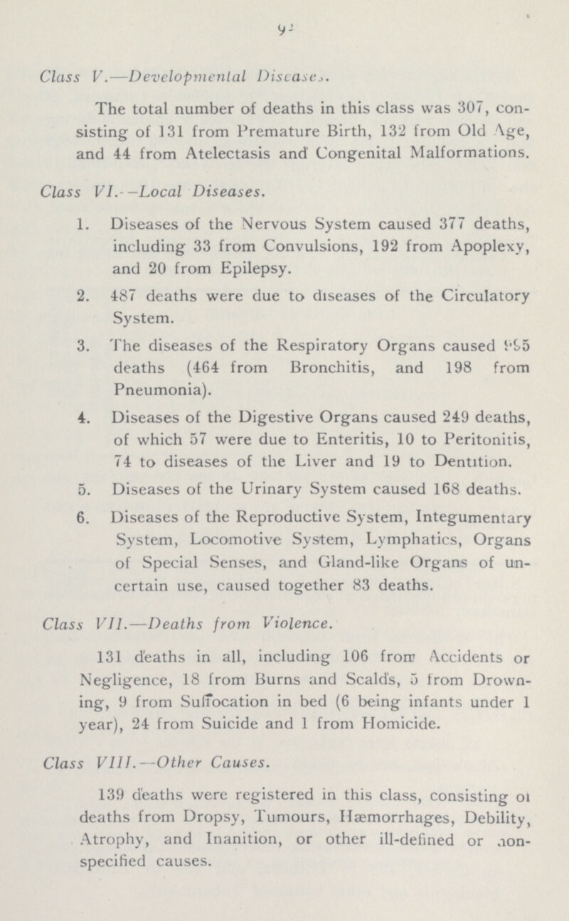 92 Class V.—Developmental Diseases. The total number of deaths in this class was 307, con sisting of 131 from Premature Birth, 132 from Old Age, and 44 from Atelectasis and Congenital Malformations. Class VI.-—Local Diseases. 1. Diseases of the Nervous System caused 377 deaths, including 33 from Convulsions, 192 from Apoplexy, and 20 from Epilepsy. 2. 487 deaths were due to diseases of the Circulatory System. 3. The diseases of the Respiratory Organs caused 995 deaths (464 from Bronchitis, and 198 from Pneumonia). 4. Diseases of the Digestive Organs caused 249 deaths, of which 57 were due to Enteritis, 10 to Peritonitis, 74 to diseases of the Liver and 19 to Dentition. 5. Diseases of the Urinary System caused 168 deaths. 6. Diseases of the Reproductive System, Integumentary System, Locomotive System, Lymphatics, Organs of Special Senses, and Gland-like Organs of un certain use, caused together 83 deaths. Class VII.—Deaths from Violence. 131 deaths in all, including 106 from Accidents or Negligence, 18 from Burns and Scald's, 5 from Drown ing, 9 from Suffocation in bed (6 being infants under 1 year), 24 from Suicide and 1 from Homicide. Class VIII.—Other Causes. 139 deaths were registered in this class, consisting of deaths from Dropsy, Tumours, Haemorrhages, Debility, Atrophy, and Inanition, or other ill-defined or aon specified causes.