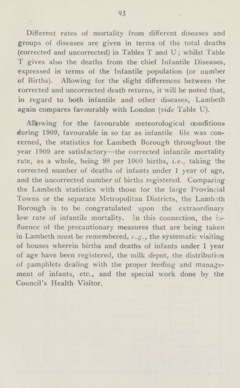 93 Different rates of mortality from different diseases and groups of diseases are given in terms of the total deaths (corrected1 and uncorrected) in Tables T and U; whilst Table T gives also the deaths from the chief Infantile Diseases, expressed in terms of the Infantile population (or number of Births). Allowing for the slight differences between the corrected and uncorrected death returns, it will be noted that, in regard to both infantile and other diseases, Lambeth again compares favourably with London (vide Table U). Alllowing for (the favourable meteorological conditions during 1909, favourable in so far as infantile life was con cerned, the statistics for Lambeth Borough throughout the year 1909 are satisfactory—the corrected infantile mortality rate, as a whole, being 98 per 1000 births, i.e., taking the corrected number of deaths of infants under 1 year of age, and the uncorrected number of births registered. Comparing the Lambeth statistics with those for the large Provincial Towns or the separate Metropolitan Districts, the Lambeth Borough is to be congratulated upon the extraordinary low rate of infantile mortality. In this connection, the in fluence of the precautionary measures that are being taken in Lambeth must be remembered, e.g., the systematic visiting of houses wherein births and deaths of infants under 1 year of age have been registered, the milk depot, the distribution of pamphlets dealing with the proper feeding and manage ment of infants, etc., and the special work done by the Council's Health Visitor.