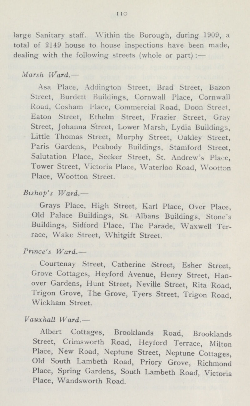 110 large Sanitary staff. Within the Borough, during 1909, a total of 2149 house to house inspections have been made, dealing with the following streets (whole or part):— Marsh Ward.— Asa Place, Addington Street, Brad Street, Bazon Street, Burdett Buildings, Cornwall Place, Cornwall Road, Cosham Place, Commercial Road, Doon Street, Eaton Street, Ethelm Street, Frazier Street, Gray Street, Johanna Street, Lower Marsh, Lydia Buildings, Little Thomas Street, Murphy Street, Oakley Street, Paris Gardens, Peabody Buildings, Stamford Street, Salutation Place, Secker Street, St. Andrew's Place, Tower Street, Victoria Place, Waterloo Road, Wootton Place, Wootton Street. Bishop's Ward.— Grays Place, High Street, Karl Place, Over Place, Old Palace Buildings, St. Albans Buildings, Stone's Buildings, Sidford Place, The Parade, Waxwell Ter race, Wake Street, Whitgift Street. Prince's Ward.— Courtenay Street, Catherine Street, Esher Street, Grove Cottages, Heyford Avenue, Henry Street, Han over Gardens, Hunt Street, Neville Street, Rita Road, Trigon Grove, The Grove, Tyers Street, Trigon Road, Wickham Street. Vauxhall Ward.— Albert Cottages, Brooklands Road, Brooklands Street, Crimsworth Road, Heyford Terrace, Milton Place, New Road, Neptune Street, Neptune Cottages, Old South Lambeth Road, Priory Grove, Richmond Place, Spring Gardens, South Lambeth Road, Victoria Place, Wandsworth Road.