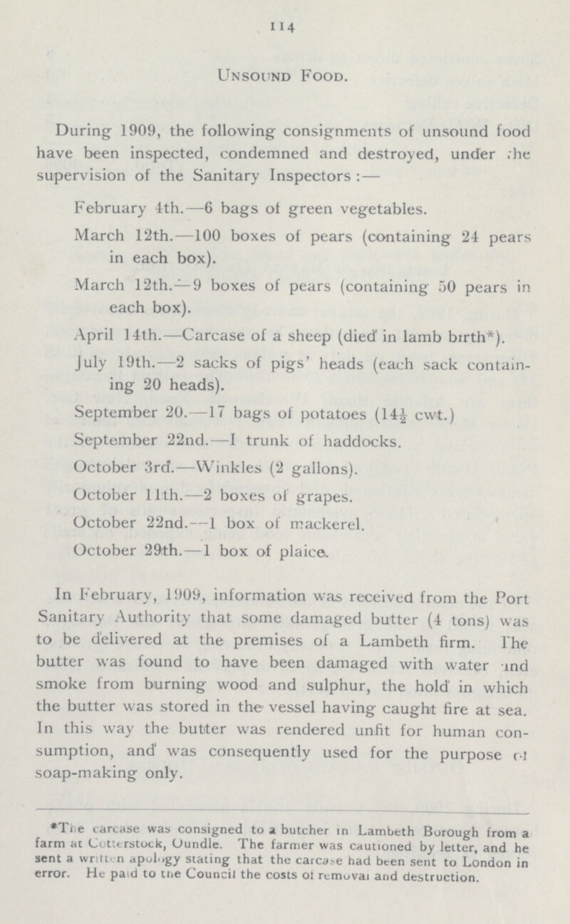 114 Unsound Food. During 1909, the following consignments of unsound food have been inspected, condemned and destroyed, under the supervision of the Sanitary Inspectors :— February 4th.—6 bags of green vegetables. March 12th.—100 boxes of pears (containing 24 pears in each box). March 12th.—9 boxes of pears (containing 50 pears in each box). April 14th.—Carcase of a sheep (died in lamb birth*). July 19th.—2 sacks of pigs' heads (each sack contain ing 20 heads). September 20.—17 bags of potatoes (14½ cwt.) September 22nd.—I trunk of haddocks. October 3rd.—Winkles (2 gallons). October 11th.—2 boxes of grapes. October 22nd.—1 box of mackerel. October 29th. — 1 box of plaice. In February, 1909, information was received from the Port Sanitary Authority that some damaged butter (4 tons) was to be delivered at the premises of a Lambeth firm. The butter was found to have been damaged with water and smoke from burning wood and sulphur, the hold in which the butter was stored in the vessel having caught fire at sea. In this way the butter was rendered unfit for human con sumption, and was consequently used for the purpose of soap-making only. *The carcase was consigned to a butcher in Lambeth Borough from a farm at Cotterstock, Oundle. The farmer was cautioned by letter, and he sent a written apology stating that the carcase had been sent to London in error. He paid to the Council the costs of removal and destruction.