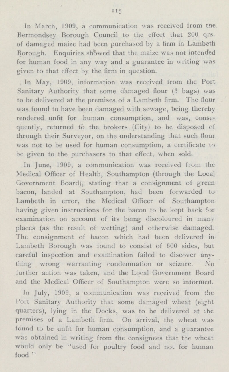 115 In March, 1909, a communication was received from the Bermondsey Borough Council to the effect that 200 qrs. of damaged maize had been purchased by a firm in Lambeth Borough. Enquiries showed that the maize was not intended for human food in any way and a guarantee in writing was given to that effect by the firm in question. In May, 1909, information was received from the Port Sanitary Authority that some damaged flour (3 bags) was to be delivered at the premises of a Lambeth firm. The flour was found to have been damaged with sewage, being thereby rendered unfit for human consumption, and was, conse quently, returned to the brokers (City) to be disposed of through their Surveyor, on the understanding that such flour was not to be used for human consumption, a certificate to be given to the purchasers to that effect, when sold. In June, 1909, a communication was received from the Medical Officer of Health, Southampton (through the Local Government Board), stating that a consignment of green bacon, landed at Southampton, had been forwarded to Lambeth in error, the Medical Officer of Southampton having given instructions for the bacon to be kept back for examination on account of its being discoloured in many places (as the result of wetting) and otherwise damaged. The consignment of bacon which had been delivered in Lambeth Borough was found to consist of 600 sides, but careful inspection and examination failed to discover any thing wrong warranting condemnation or seizure. No further action was taken, and the Local Government Board and the Medical Officer of Southampton were so informed. In July, 1909, a communication was received from the Port Sanitary Authority that some damaged wheat (eight quarters), lying in the Docks, was to be delivered at the premises of a Lambeth firm. On arrival, the wheat was found to be unfit for human consumption, and a guarantee was obtained in writing from the consignees that the wheat would only be used for poultry food and not for human food 