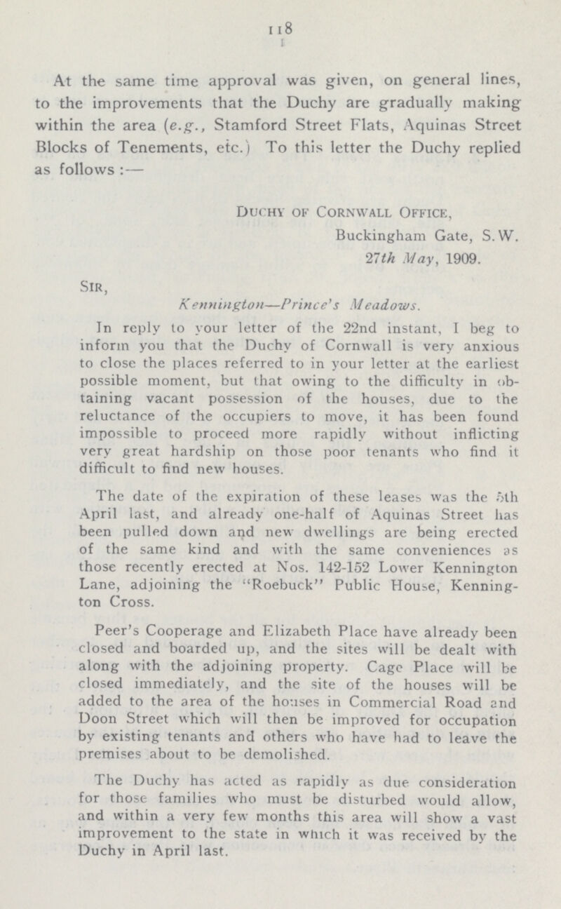 118 At the same time approval was given, on general lines, to the improvements that the Duchy are gradually making within the area (e.g., Stamford Street Flats, Aquinas Street Blocks of Tenements, etc.) To this letter the Duchy replied as follows:— Duchy of Cornwall Office, Buckingham Gate, S. W. 27th May, 1909. Sir, Kennington—Prince's Meadows. In reply to your letter of the 22nd instant, I beg to inform you that the Duchy of Cornwall is very anxious to close the places referred to in your letter at the earliest possible moment, but that owing to the difficulty in ob taining vacant possession of the houses, due to the reluctance of the occupiers to move, it has been found impossible to proceed more rapidly without inflicting very great hardship on those poor tenants who find it difficult to find new houses. The date of the expiration of these leases was the 5th April last, and already one-half of Aquinas Street has been pulled down and new dwellings are being erected of the same kind and with the same conveniences as those recently erected at Nos. 142-152 Lower Kennington Lane, adjoining the Roebuck Public House, Kenning ton Cross. Peer's Cooperage and Elizabeth Place have already been closed and boarded up, and the sites will be dealt with along with the adjoining property. Cage Place will be closed immediately, and the site of the houses will be added to the area of the houses in Commercial Road and Doon Street which will then be improved for occupation by existing tenants and others who have had to leave the premises about to be demolished. The Duchy has acted as rapidly as due consideration for those families who must be disturbed would allow, and within a very few months this area will show a vast improvement to the state in which it was received by the Duchy in April last.