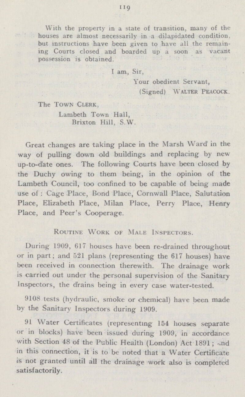119 With the property in a state of transition, many of the houses are almost necessarily in a dilapidated condition, but instructions have been given to have all the remain ing Courts closed and boarded up a soon as vacant possession is obtained. I am, Sir, Your obedient Servant, (Signed) Walter Peacock. The Town Clerk. Lambeth Town Hall, Brixton Hill, S.W. Great changes are taking place in the Marsh Ward' in the way of pulling down old buildings and replacing by new up-to-date ones. The following Courts have been closed by the Duchy owing to them being, in the opinion of the Lambeth Council, too confined to be capable of being made use of: Cage Place, Bond Place, Cornwall Place, Salutation Place, Elizabeth Place, Milan Place, Perry Place, Henry Place, and Peer's Cooperage. Routine Work of Male Inspectors. During 1909, 617 houses have been re-drained throughout or in part; and 521 plans (representing the 617 houses) have been received in connection therewith. The drainage work is carried out under the personal supervision of the Sanitary Inspectors, the drains being in every case water-tested. 9108 tests (hydraulic, smoke or chemical) have been made by the Sanitary Inspectors during 1909. 91 Water Certificates (representing 154 houses separate or in blocks) have been issued during 1909, in accordance with Section 48 of the Public Health (London) Act 1891; and in this connection, it is to be noted that a Water Certificate is not granted until all the drainage work also is completed satisfactorily.