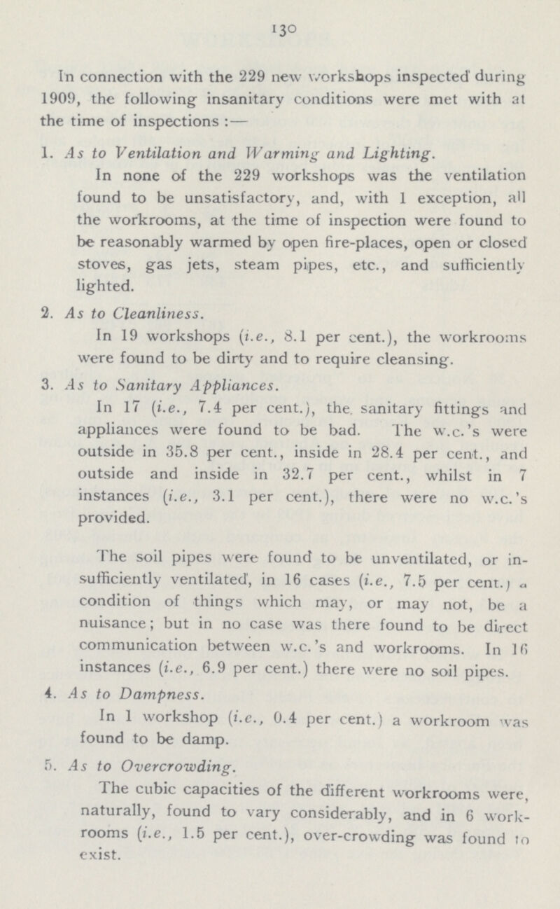 130 In connection with the 229 new workshops inspected during 1909, the following insanitary conditions were met with at the time of inspections :— 1. As to Ventilation and Warming and Lighting. In none of the 229 workshops was the ventilation found to be unsatisfactory, and, with 1 exception, all the workrooms, at the time of inspection were found to be reasonably warmed by open fire-places, open or closed stoves, gas jets, steam pipes, etc., and sufficiently lighted. 2. As to Cleanliness. In 19 workshops (i.e., 8.1 per cent.), the workrooms were found to be dirty and to require cleansing. 3. As to Sanitary Appliances. In 17 (i.e., 7.4 per cent.), the sanitary fittings and appliances were found to be bad. The w.c.'s were outside in 35.8 per cent., inside in 28.4 per cent., and outside and inside in 32.7 per cent., whilst in 7 instances (i.e., 3.1 per cent.), there were no w.c.'s provided. The soil pipes were found to be unventilated, or in sufficiently ventilated', in 16 cases (i.e., 7.5 per cent.) a condition of things which may, or may not, be a nuisance; but in no case was there found to be direct communication between w.c.'s and workrooms. In 16 instances (i.e., 6.9 per cent.) there were no soil pipes. 4. As to Dampness. In 1 workshop (i.e., 0.4 per cent.) a workroom was found to be damp. 5. As to Overcrowding. The cubic capacities of the different workrooms were, naturally, found to vary considerably, and in 6 work rooms (i.e., 1.5 per cent.), over-crowding was found to exist.