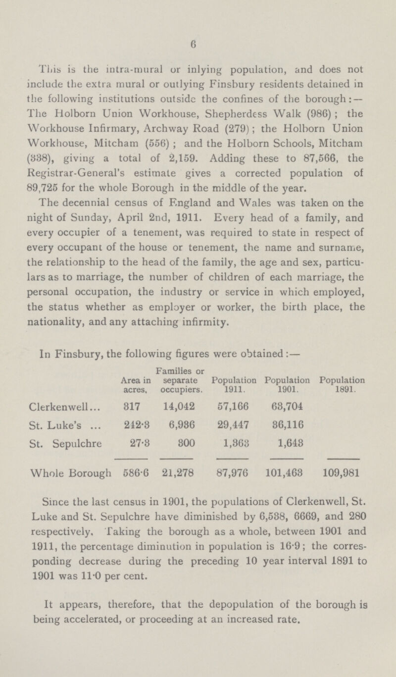 6 This is the intra-mural or inlying population, and does not include the extra mural or outlying Finsbury residents detained in the following institutions outside the confines of the borough:— The Holborn Union Workhouse, Shepherdess Walk (986) ; the Workhouse Infirmary, Archway Road (279); the Holborn Union Workhouse, Mitcham (556) ; and the Holborn Schools, Mitcham (338), giving a total of 2,159. Adding these to 87,566, the Registrar-General's estimate gives a corrected population of 89,725 for the whole Borough in the middle of the year. The decennial census of England and Wales was taken on the night of Sunday, April 2nd, 1911. Every head of a family, and every occupier of a tenement, was required to state in respect of every occupant of the house or tenement, the name and surname, the relationship to the head of the family, the age and sex, particu lars as to marriage, the number of children of each marriage, the personal occupation, the industry or service in which employed, the status whether as employer or worker, the birth place, the nationality, and any attaching infirmity. In Finsbury, the following figures were obtained :— Area in acres, Families or separate occupiers. Population 1911. Population 1901. Population 1891. Clerkenwell 317 14,042 57,166 63,704 St. Luke's 242.3 6,936 29,447 36,116 St. Sepulchre 27.3 300 1,363 1,643 Whole Borough 586.6 21,278 87,976 101,463 109,981 Since the last census in 1901, the populations of Clerkenwell, St. Luke and St. Sepulchre have diminished by 6,538, 6669, and 280 respectively. Taking the borough as a whole, between 1901 and 1911, the percentage diminution in population is 16.9; the corres ponding decrease during the preceding 10 year interval 1891 to 1901 was 11.0 per cent. It appears, therefore, that the depopulation of the borough is being accelerated, or proceeding at an increased rate.
