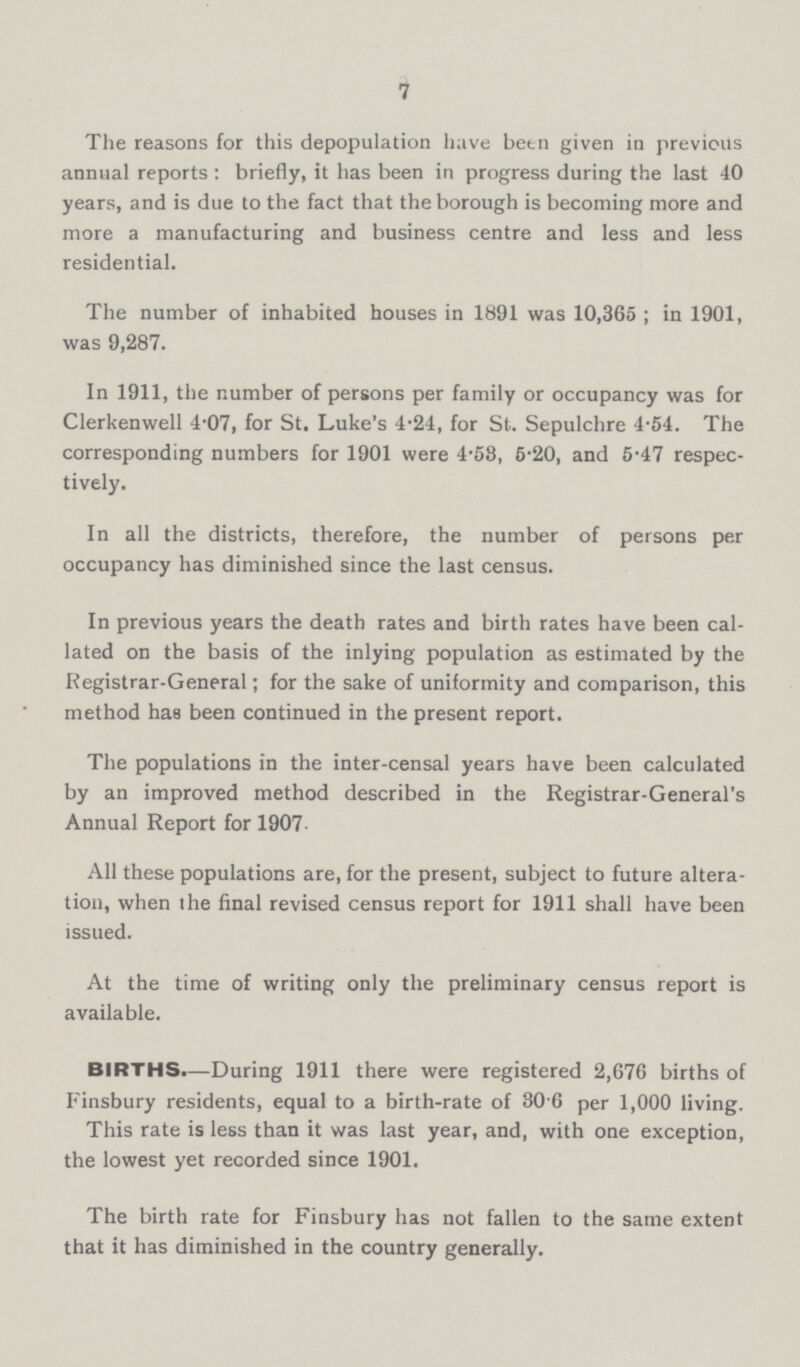 7 The reasons for this depopulation have been given in previous annual reports : briefly, it has been in progress during the last 40 years, and is due to the fact that the borough is becoming more and more a manufacturing and business centre and less and less residential. The number of inhabited houses in 1891 was 10,365 ; in 1901, was 9,287. In 1911, the number of persons per family or occupancy was for Clerkenwell 4.07, for St, Luke's 4.24, for St.. Sepulchre 4.54. The corresponding numbers for 1901 were 4.58, 5.20, and 5.47 respec tively. In all the districts, therefore, the number of persons per occupancy has diminished since the last census. In previous years the death rates and birth rates have been cal lated on the basis of the inlying population as estimated by the Registrar-General; for the sake of uniformity and comparison, this method has been continued in the present report. The populations in the inter-censal years have been calculated by an improved method described in the Registrar-General's Annual Report for 1907 All these populations are, for the present, subject to future altera tion, when the final revised census report for 1911 shall have been issued. At the time of writing only the preliminary census report is available. BIRTHS.—During 1911 there were registered 2,676 births of Finsbury residents, equal to a birth-rate of 30 6 per 1,000 living. This rate is less than it was last year, and, with one exception, the lowest yet recorded since 1901. The birth rate for Finsbury has not fallen to the same extent that it has diminished in the country generally.
