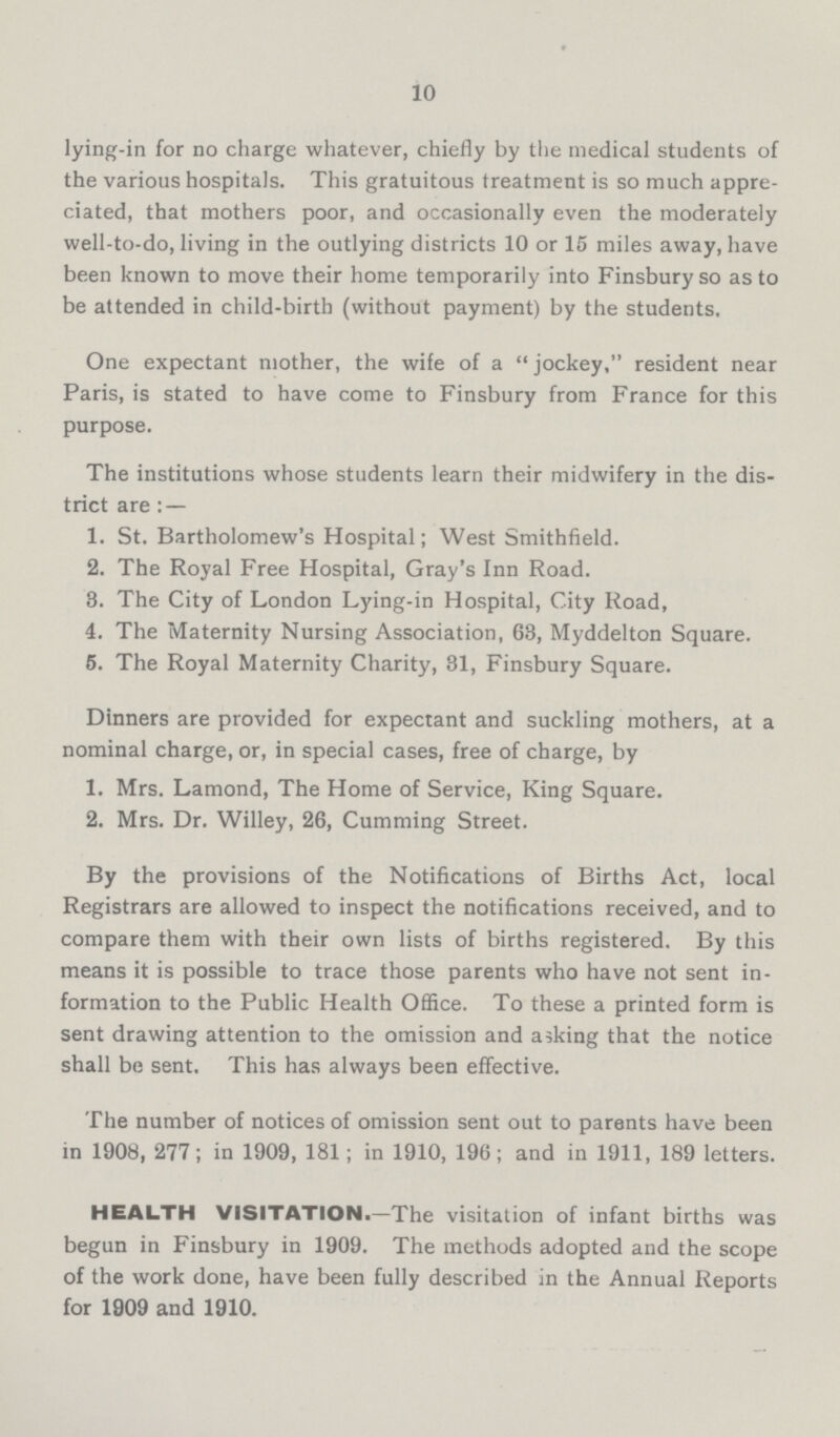 10 lying-in for no charge whatever, chiefly by the medical students of the various hospitals. This gratuitous treatment is so much appre ciated, that mothers poor, and occasionally even the moderately well-to-do, living in the outlying districts 10 or 15 miles away, have been known to move their home temporarily into Finsbury so as to be attended in child-birth (without payment) by the students. One expectant mother, the wife of a jockey, resident near Paris, is stated to have come to Finsbury from France for this purpose. The institutions whose students learn their midwifery in the dis trict are: — 1. St. Bartholomew's Hospital; West Smithfield. 2. The Royal Free Hospital, Gray's Inn Road. 3. The City of London Lying-in Hospital, City Road, 4. The Maternity Nursing Association, 63, Myddelton Square. 5. The Royal Maternity Charity, 31, Finsbury Square. Dinners are provided for expectant and suckling mothers, at a nominal charge, or, in special cases, free of charge, by 1. Mrs. Lamond, The Home of Service, King Square. 2. Mrs. Dr. Willey, 26, Cumming Street. By the provisions of the Notifications of Births Act, local Registrars are allowed to inspect the notifications received, and to compare them with their own lists of births registered. By this means it is possible to trace those parents who have not sent in formation to the Public Health Office. To these a printed form is sent drawing attention to the omission and asking that the notice shall be sent. This has always been effective. The number of notices of omission sent out to parents have been in 1908, 277; in 1909, 181; in 1910, 196; and in 1911, 189 letters. HEALTH VISITATION.—The visitation of infant births was begun in Finsbury in 1909. The methods adopted and the scope of the work done, have been fully described in the Annual Reports for 1909 and 1910.