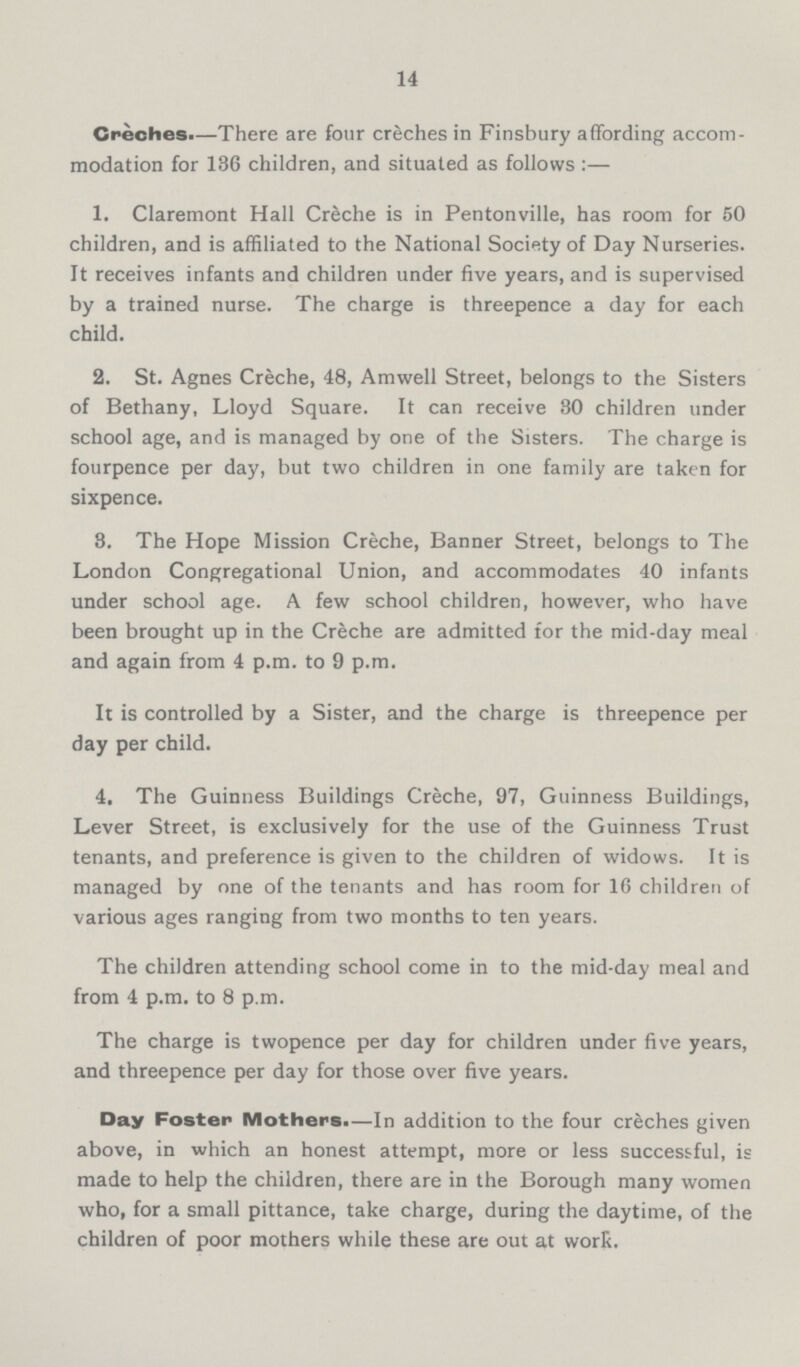 14 Creches.—There are four creches in Finsbury affording accom modation for 136 children, and situated as follows :— 1. Claremont Hall Creche is in Pentonville, has room for 50 children, and is affiliated to the National Society of Day Nurseries. It receives infants and children under five years, and is supervised by a trained nurse. The charge is threepence a day for each child. 2. St. Agnes Creche, 48, Amwell Street, belongs to the Sisters of Bethany, Lloyd Square. It can receive 30 children under school age, and is managed by one of the Sisters. The charge is fourpence per day, but two children in one family are taken for sixpence. 3. The Hope Mission Creche, Banner Street, belongs to The London Congregational Union, and accommodates 40 infants under school age. A few school children, however, who have been brought up in the Creche are admitted for the mid-day meal and again from 4 p.m. to 9 p.m. It is controlled by a Sister, and the charge is threepence per day per child. 4. The Guinness Buildings Creche, 97, Guinness Buildings, Lever Street, is exclusively for the use of the Guinness Trust tenants, and preference is given to the children of widows. It is managed by one of the tenants and has room for 16 children of various ages ranging from two months to ten years. The children attending school come in to the mid-day meal and from 4 p.m. to 8 p.m. The charge is twopence per day for children under five years, and threepence per day for those over five years. Day Foster Mothers.—In addition to the four creches given above, in which an honest attempt, more or less successful, is made to help the children, there are in the Borough many women who, for a small pittance, take charge, during the daytime, of the children of poor mothers while these are out at work.