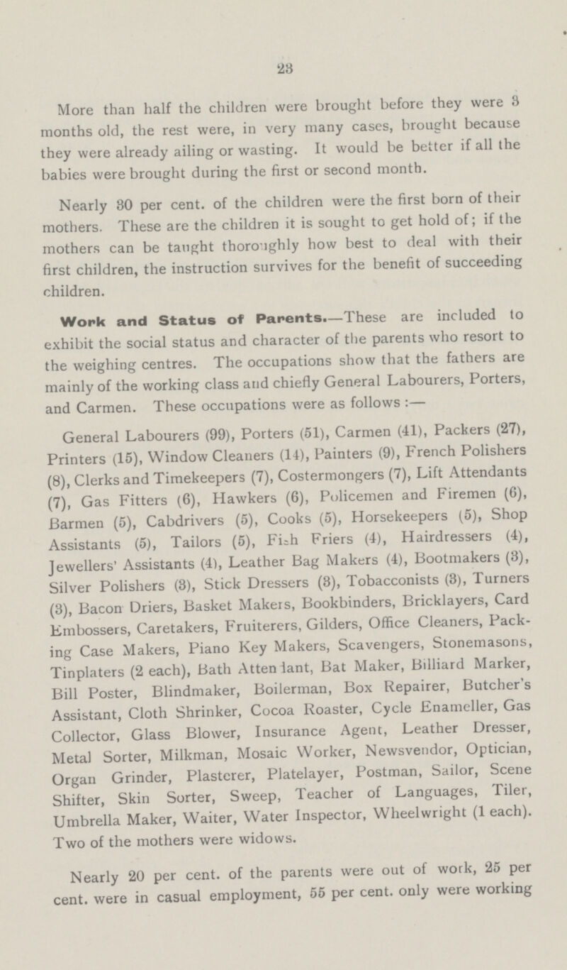 28 More than half the children were brought before they were 3 months old, the rest were, in very many cases, brought because they were already ailing or wasting. It would be better if all the babies were brought during the first or second month. Nearly 30 per cent, of the children were the first born of their mothers. These are the children it is sought to get hold of; if the mothers can be taught thoroughly how best to deal with their first children, the instruction survives for the benefit of succeeding children. Work and Status of Parents.—These are included to exhibit the social status and character of the parents who resort to the weighing centres. The occupations show that the fathers are mainly of the working class and chiefly General Labourers, Porters, and Carmen. These occupations were as follows :— General Labourers (99), Porters (51), Carmen (41), Packers (27), Printers (15), Window Cleaners (14), Painters (9), French Polishers (8), Clerks and Timekeepers (7), Costermongers (7), Lift Attendants (7), Gas Fitters (6), Hawkers (6), Policemen and Firemen (6), Barmen (5), Cabdrivers (5), Cooks (5), Horsekeepers (5), Shop Assistants (5), Tailors (5), Fish Friers (4), Hairdressers (4), Jewellers' Assistants (4), Leather Bag Makers (4), Bootmakers (3), Silver Polishers (3), Stick Dressers (3), Tobacconists (3), Turners (3), Bacon Driers, Basket Makers, Bookbinders, Bricklayers, Card Embossers, Caretakers, Fruiterers, Gilders, Office Cleaners, Pack ing Case Makers, Piano Key Makers, Scavengers, Stonemasons, Tinplaters (2 each), Bath Attendant, Bat Maker, Billiard Marker, Bill Poster, Blindmaker, Boilerman, Box Repairer, Butcher's Assistant, Cloth Shrinker, Cocoa Roaster, Cycle Enameller, Gas Collector, Glass Blower, Insurance Agent, Leather Dresser, Metal Sorter, Milkman, Mosaic Worker, Newsvendor, Optician, Organ Grinder, Plasterer, Platelayer, Postman, Sailor, Scene Shifter, Skin Sorter, Sweep, Teacher of Languages, Tiler, Umbrella Maker, Waiter, Water Inspector, Wheelwright (1 ach). Two of the mothers were widows. Nearly 20 per cent, of the parents were out of work, 25 per cent, were in casual employment, 55 per cent, only were working