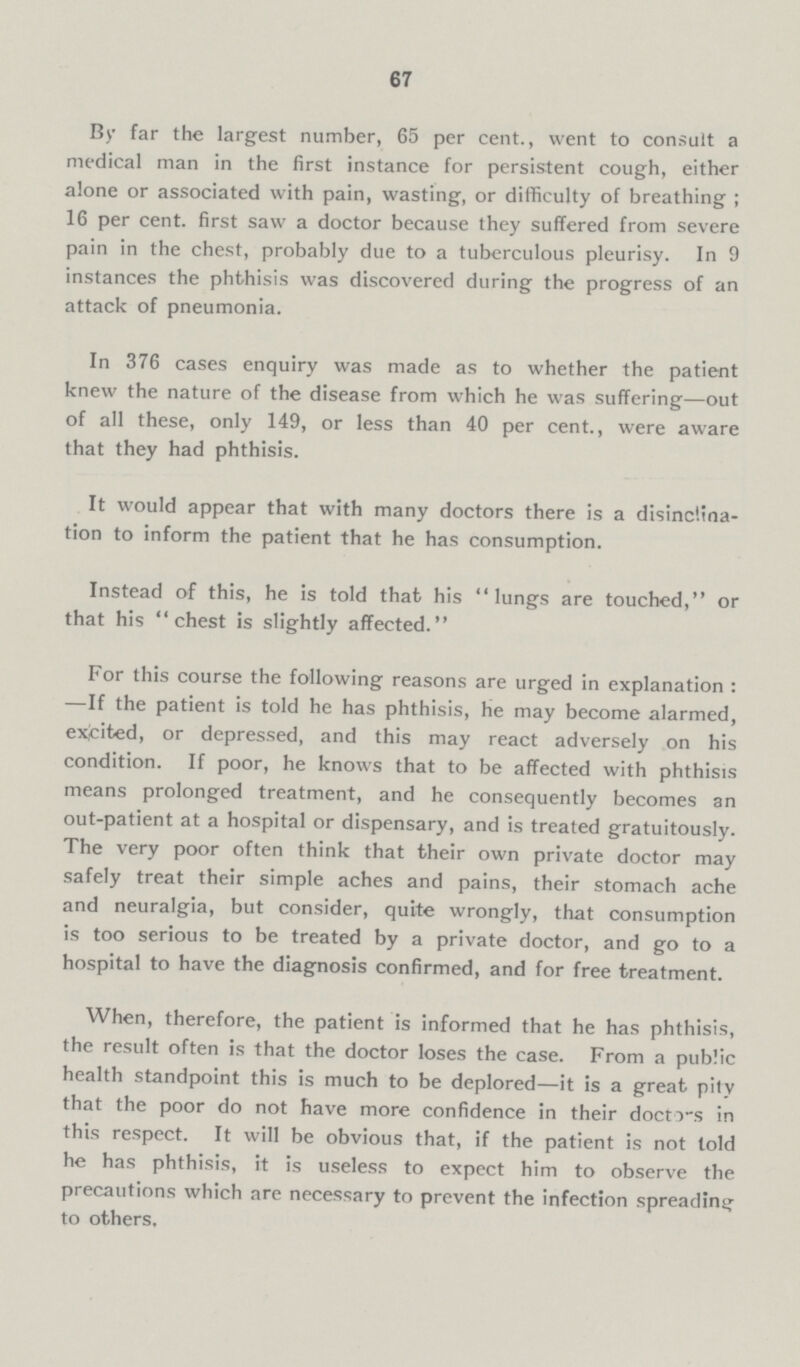 67 By far the largest number, 65 per cent., went to consult a medical man in the first instance for persistent cough, either alone or associated with pain, wasting, or difficulty of breathing; 16 per cent, first saw a doctor because they suffered from severe pain in the chest, probably due to a tuberculous pleurisy. In 9 instances the phthisis was discovered during the progress of an attack of pneumonia. In 376 cases enquiry was made as to whether the patient knew the nature of the disease from which he was suffering—out of all these, only 149, or less than 40 per cent., were aware that they had phthisis. It would appear that with many doctors there is a disinclina tion to inform the patient that he has consumption. Instead of this, he is told that his lungs are touched, or that his chest is slightly affected. For this course the following reasons are urged in explanation : —If the patient is told he has phthisis, he may become alarmed, exicited, or depressed, and this may react adversely on his condition. If poor, he knows that to be affected with phthisis means prolonged treatment, and he consequently becomes an out-patient at a hospital or dispensary, and is treated gratuitously. The very poor often think that their own private doctor may safely treat their simple aches and pains, their stomach ache and neuralgia, but consider, quite wrongly, that consumption is too serious to be treated by a private doctor, and go to a hospital to have the diagnosis confirmed, and for free treatment. When, therefore, the patient is informed that he has phthisis, the result often is that the doctor loses the case. From a public health standpoint this is much to be deplored—it is a great pity that the poor do not have more confidence in their docto-s in this respect. It will be obvious that, if the patient is not told he has phthisis, it is useless to expect him to observe the precautions which are necessary to prevent the infection spreading to others.