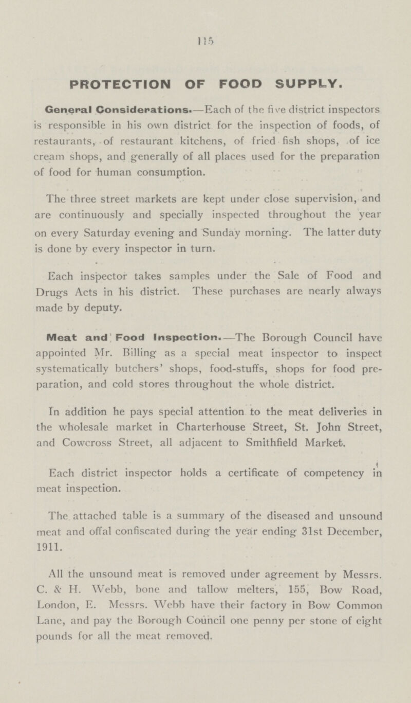 115 PROTECTION OF FOOD SUPPLY. General Considerations.—Each of the five district inspectors is responsible in his own district for the inspection of foods, of restaurants, of restaurant kitchens, of fried fish shops, of ice cream shops, and generally of all places used for the preparation of food for human consumption. The three street markets are kept under close supervision, and are continuously and specially inspected throughout the year on every Saturday evening and Sunday morning. The latter duty is done by every inspector in turn. Each inspector takes samples under the Sale of Food and Drugs Acts in his district. These purchases are nearly always made by deputy. Meat and Food Inspection.—The Borough Council have appointed Mr. Billing as a special meat inspector to inspcct systematically butchers' shops, food-stuffs, shops for food pre paration, and cold stores throughout the whole district. In addition he pays special attention to the meat deliveries in the wholesale market in Charterhouse Street, St. John Street, and Cowcross Street, all adjacent to Smithfield Market. Each district inspector holds a certificate of competency in meat inspection. The attached table is a summary of the diseased and unsound meat and offal confiscated during the year ending 31st December, 1911. All the unsound meat is removed under agreement by Messrs. C. & H. Webb, bone and tallow melters, 155, Bow Road, London, E. Messrs. Webb have their factory in Bow Common Lane, and pay the Borough Council one penny per stone of eight pounds for all the meat removed.