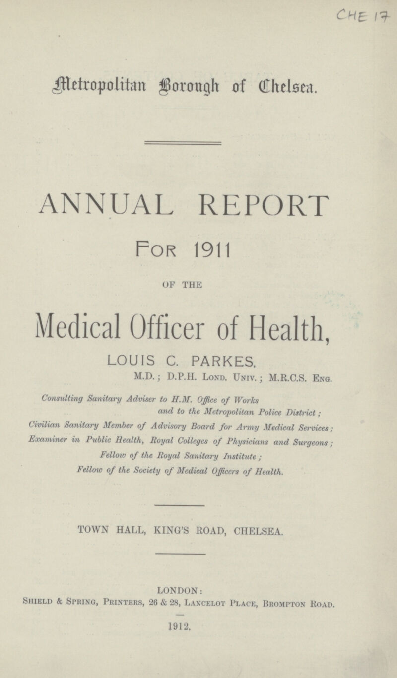 CHE 17 Metropolitan Borough of Chelsea. ANNUAL REPORT For 1911 OF THE Medical Officer of Health, LOUIS C. PARKES, M.D.; D.P.H. Lond. Univ. ; M.R.C.S. Eng. Consulting Sanitary Adviser to H.M. Office of Works and to the Metropolitan Police District; Civilian Sanitary Member of Advisory Board for Army Medical Services; Examiner in Public Health, Royal Colleges of Physicians and Surgeons; Fellow of the Royal Sanitary Institute; Fellow of the Society of Medical Officers of Health. TOWN HALL, KING'S ROAD, CHELSEA. LONDON: Shield & Spring, Printers, 26 & 28, Lancelot Place, Brompton Road. 1912.