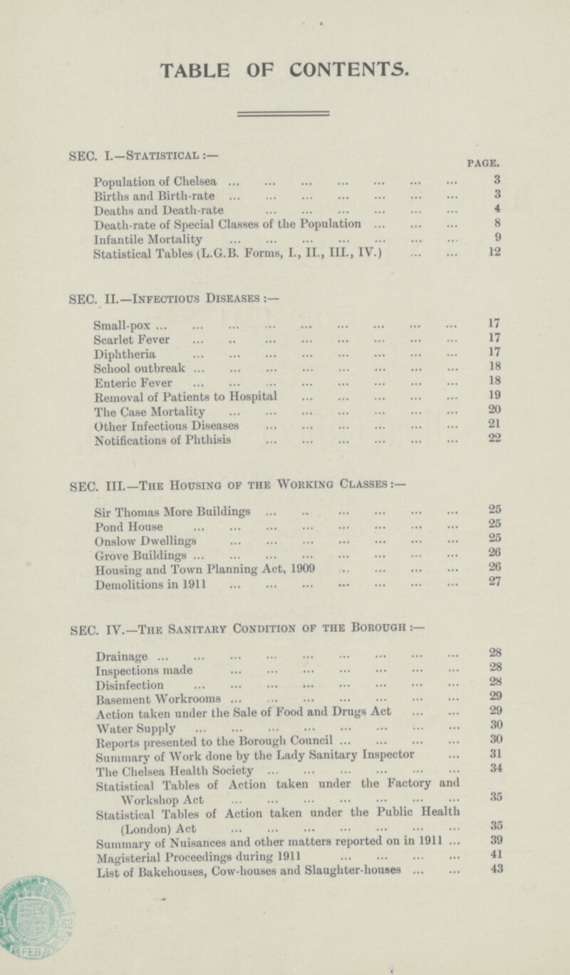 TABLE OF CONTENTS. SEC. I.—Statistical:— page. Population of Chelsea 3 Births and Birth-rate 3 Deaths and Death-rate 4 Death-rate of Special Classes of the Population 8 Infantile Mortality 9 Statistical Tables (L.G.B. Forms, I., II., III., IV.) 12 SEC. II.—Infectious Diseases:— Small-pox 17 Scarlet Fever 17 Diphtheria 17 School outbreak 18 Enteric Fever 18 Removal of Patients to Hospital 19 The Case Mortality 20 Other Infectious Diseases 21 Notifications of Phthisis 22 SEC. III.—The Housing of the Working Classes:— Sir Thomas More Buildings 25 Pond House 25 Onslow Dwellings 25 Grove Buildings 26 Housing and Town Planning Act, 1909 26 Demolitions in 1911 27 SEC. IV.—The Sanitary Condition of the Borough:— Drainage 28 Inspections made 28 Disinfection 28 Basement Workrooms 29 Action taken under the Sale of Food and Drugs Act 29 Water Supply 30 Reports presented to the Borough Council 30 Summary of Work done by the Lady Sanitary Inspector 31 The Chelsea Health Society 34 Statistical Tables of Action taken under the Factory and Workshop Act 35 Statistical Tables of Action taken under the Public Health (London) Act 35 Summary of Nuisances and other matters reported on in 1911 39 Magisterial Proceedings during 1911 41 List of Bakehouses, Cow-houses and Slaughter-houses 43