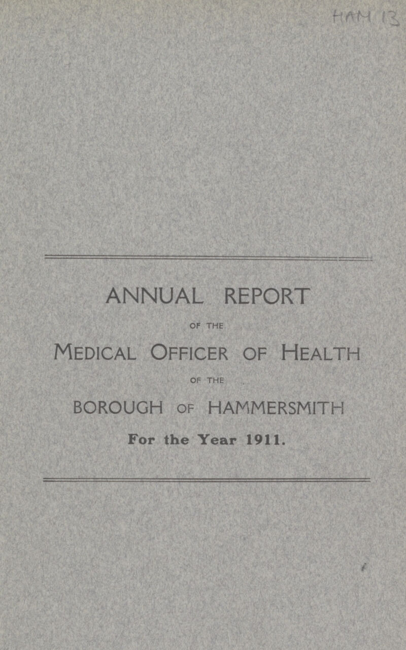 HAM 13 ANNUAL REPORT OF THE Medical Officer of Health OF THE borough of hammersmith For the Year 1911.