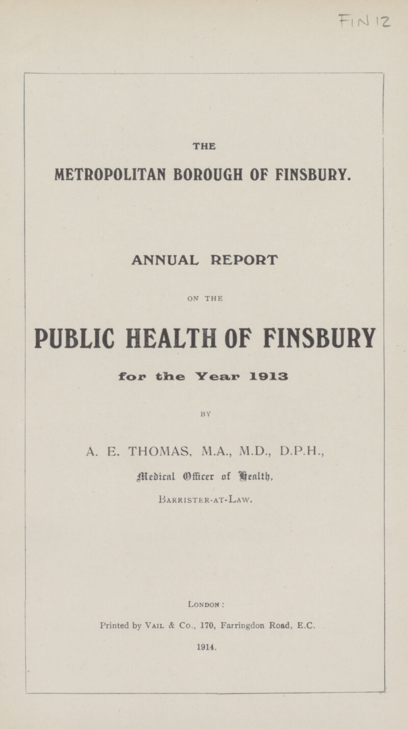 FIN 12 THE METROPOLITAN BOROUGH OF FINSBURY. ANNUAL REPORT on the PUBLIC HEALTH OF FINSBURY for the Year 1913 by A. E. THOMAS, M.A., M.D., D.P.H., Medical Officer of Health. Barrister-at-Law. London: Printed by Vail & Co., 170, Farringdon Road, E.C. 1914.