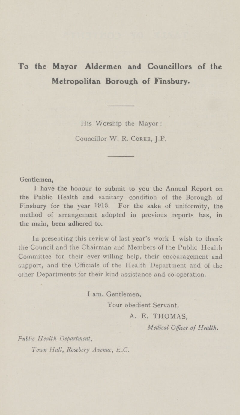 To the Mayor Aldermen and Councillors of the Metropolitan Borough of Finsbury. His Worship the Mayor : Councillor W. R. Corke, J.P. Gentlemen, I have the honour to submit to you the Annual Report on the Public Health and sanitary condition of the Borough of Finsbury for the year 1913. For the sake of uniformity, the method of arrangement adopted in previous reports has, in the main, been adhered to. In presenting this review of last year's work I wish to thank the Council and the Chairman and Members of the Public Health Committee for their ever-willing help, their encouragement and support, and the Officials of the Health Department and of the other Departments for their kind assistance and co-operation. I am, Gentlemen, Your obedient Servant, A. E. THOMAS, Medical Officer of Health. Public Health Department, Town Hall, Rosebery Avenue, E.C.