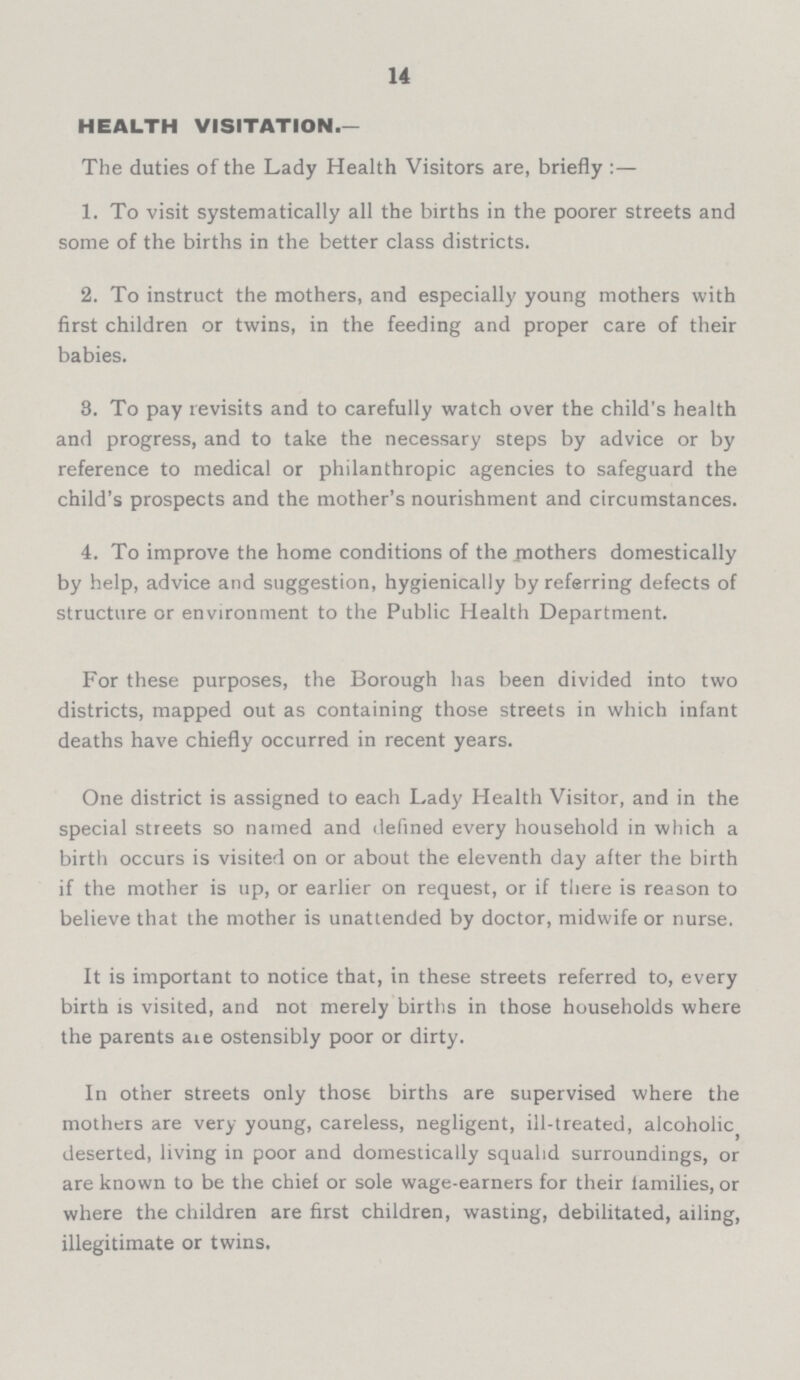 14 HEALTH VISITATION.— The duties of the Lady Health Visitors are, briefly:— 1. To visit systematically all the births in the poorer streets and some of the births in the better class districts. 2. To instruct the mothers, and especially young mothers with first children or twins, in the feeding and proper care of their babies. 3. To pay revisits and to carefully watch over the child's health and progress, and to take the necessary steps by advice or by reference to medical or philanthropic agencies to safeguard the child's prospects and the mother's nourishment and circumstances. 4. To improve the home conditions of the mothers domestically by help, advice and suggestion, hygienically by referring defects of structure or environment to the Public Health Department. For these purposes, the Borough has been divided into two districts, mapped out as containing those streets in which infant deaths have chiefly occurred in recent years. One district is assigned to each Lady Health Visitor, and in the special streets so named and defined every household in which a birth occurs is visited on or about the eleventh day after the birth if the mother is up, or earlier on request, or if there is reason to believe that the mother is unattended by doctor, midwife or nurse. It is important to notice that, in these streets referred to, every birth is visited, and not merely births in those households where the parents aie ostensibly poor or dirty. In other streets only those births are supervised where the mothers are very young, careless, negligent, ill-treated, alcoholic, deserted, living in poor and domestically squalid surroundings, or are known to be the chief or sole wage-earners for their families, or where the children are first children, wasting, debilitated, ailing, illegitimate or twins.
