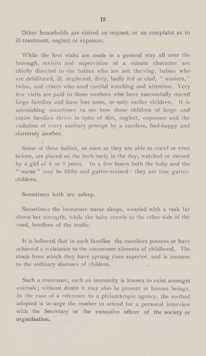 15 Other households are visited on request, or on complaint as to ill-treatment, neglect or exposure. While the first visits are made in a general way all over the borough, revisits and supervision of a minute character are chiefly directed to the babies who are not thriving, babies who are debilitated, ill, neglected, dirty, badly fed or clad, wasters, twins, and others who need careful watching and attention. Very few visits are paid to those mothers who have successfully reared large families and have lost none, or only earlier children. It is astonishing sometimes to see how these children of large and entire families thrive in spite of dirt, neglect, exposure and the violation of every sanitary precept by a careless, fool-happy and slatternly mother. Some of these babies, as soon as they are able to crawl or even before, are placed on the kerb early in the day, watched or nursed by a girl of 4 or 5 years. In a few hours both the baby and the nurse may be filthy and gutter-stained: they are true gutter children. Sometimes both are asleep. Sometimes the immature nurse sleeps, wearied with a task far above her strength, while the baby crawls to the other side of the road, heedless of the traffic. It is believed that in such families the members possess or have achieved a resistance to the commoner ailments of childhood. The stock from which they have sprung rises superior, and is immune to the ordinary diseases of children. Such a resistance, such an immunity is known to exist amongst animals; without doubt it may also be present in human beings. In the case of a reference to a philanthropic agency, the method adopted is to urge the mother to attend for a personal interview with the Secretary or the executive officer of the society or organisation.