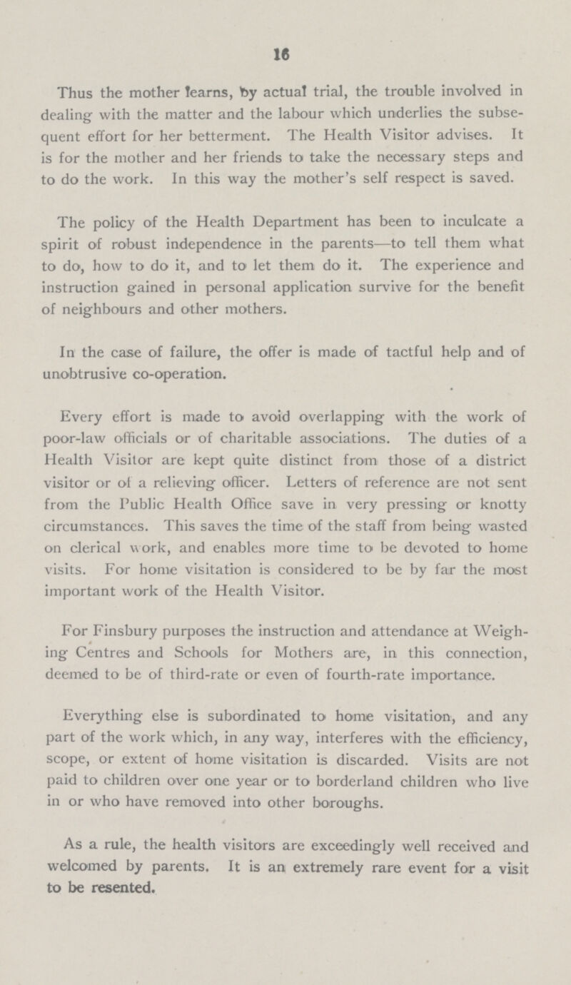 16 Thus the mother learns, by actual trial, the trouble involved in dealing with the matter and the labour which underlies the subse quent effort for her betterment. The Health Visitor advises. It is for the mother and her friends to take the necessary steps and to do the work. In this way the mother's self respect is saved. The policy of the Health Department has been to inculcate a spirit of robust independence in the parents—to tell them what to do, how to do it, and to let them do it. The experience and instruction gained in personal application survive for the benefit of neighbours and other mothers. In the case of failure, the offer is made of tactful help and of unobtrusive co-operation. Every effort is made to avoid overlapping with the work of poor-law officials or of charitable associations. The duties of a Health Visitor are kept quite distinct from those of a district visitor or of a relieving officer. Letters of reference are not sent from the Public Health Office save in very pressing or knotty circumstances. This saves the time of the staff from being wasted on clerical work, and enables more time to be devoted to home visits. For home visitation is considered to be by fair the most important work of the Health Visitor. For Finsbury purposes the instruction and attendance at Weigh ing Centres and Schools for Mothers are, in this connection, deemed to be of third-rate or even of fourth-rate importance. Everything else is subordinated to home visitation, and any part of the work which, in any way, interferes with the efficiency, scope, or extent of home visitation is discarded. Visits are not paid to children over one year or to borderland children who live in or who have removed into other boroughs. As a rule, the health visitors are exceedingly well received and welcomed by parents. It is an extremely rare event for a visit to be resented.