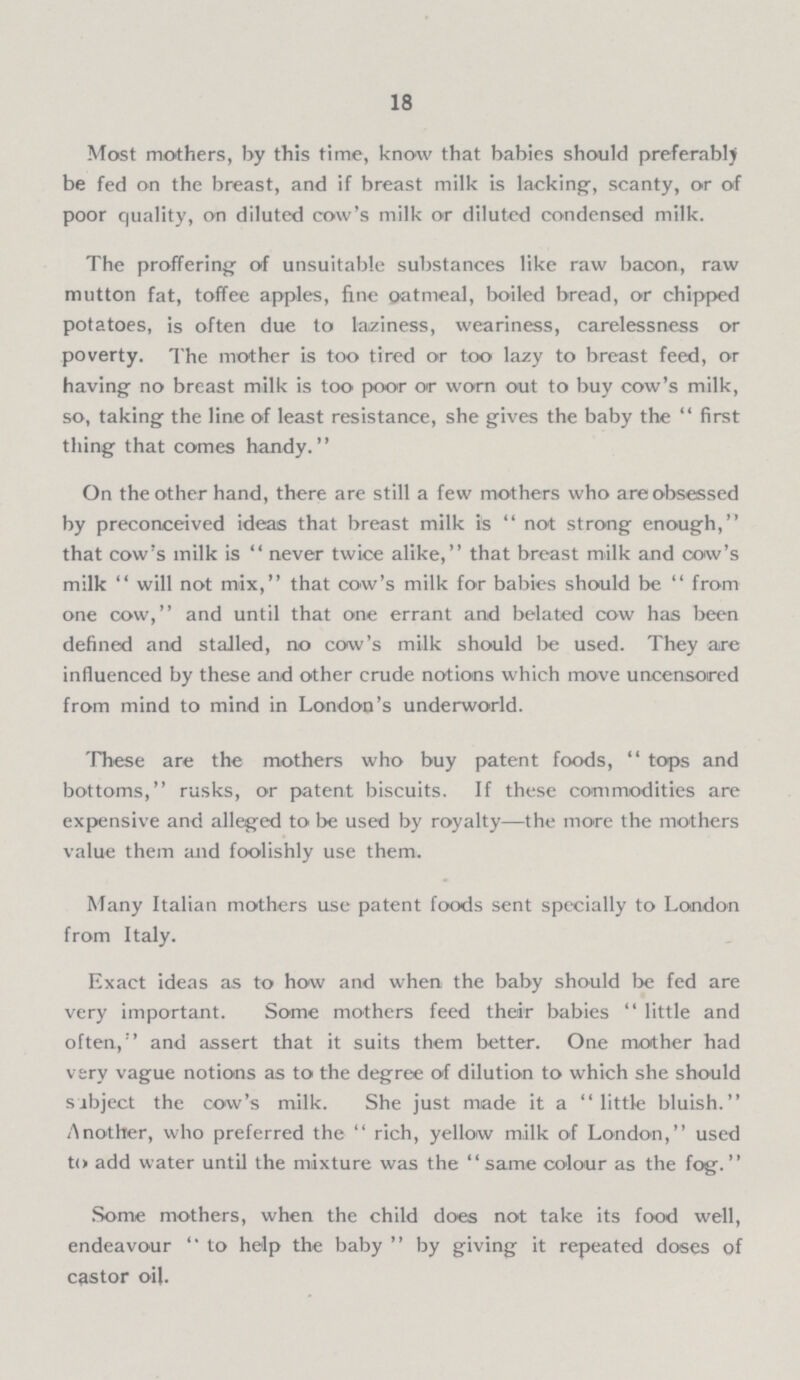 18 Most mothers, by this time, know that babies should preferably be fed on the breast, and if breast milk is lacking, scanty, or of poor quality, on diluted cow's milk or diluted condensed milk. The proffering of unsuitable substances like raw baoon, raw mutton fat, toffee apples, fine oatmeal, boiled bread, or chipped potatoes, is often due to laziness, weariness, carelessness or poverty. The mother is too tired or too lazy to breast feed, or having- no breast milk is too poor or worn out to buy cow's milk, so, taking the line of least resistance, she gives the baby the first thing that comes handy. On the other hand, there are still a few mothers who are obsessed by preconceived ideas that breast milk is not strong enough, that cow's milk is never twice alike, that breast milk and cow's milk will not mix, that cow's milk for babies should be from one cow, and until that one errant and belated cow has been defined and stalled, no cow's milk should be used. They are influenced by these and other crude notions which move uncensored from mind to mind in London's underworld. These are the mothers who buy patent foods, tops and bottoms, rusks, or patent biscuits. If these commodities are expensive and alleged to be used by royalty—the more the mothers value them and foolishly use them. Many Italian mothers use patent foods sent specially to London from Italy. Exact ideas as to how and when the baby should be fed are very important. Some mothers feed their babies little and often, and assert that it suits them better. One mother had very vague notions as to the degree of dilution to which she should Sibject the cow's milk. She just made it a little bluish. Another, who preferred the rich, yellow milk of London, used to add water until the mixture was the same colour as the fog. Some mothers, when the child does not take its food well, endeavour to help the baby by giving it repeated doses of castor oil.
