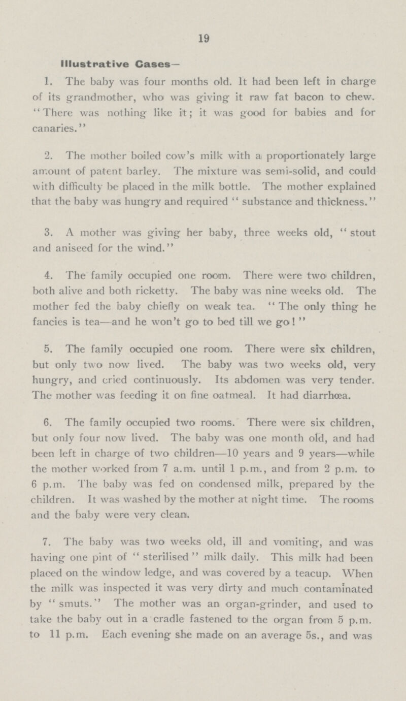 19 Illustrative Cases — 1. The baby was four months old. It had been left in charge of its grandmother, who was giving it raw fat bacon to chew. There was nothing like it; it was good for babies and for canaries. 2. The mother boiled cow's milk with a proportionately large amount of patent barley. The mixture was semi-solid, and could with difficulty be placed in the milk bottle. The mother explained that the baby was hungry and required substance and thickness. 3. A mother was giving her baby, three weeks old, stout and aniseed for the wind. 4. The family occupied one room. There were two children, both alive and both ricketty. The baby was nine weeks old. The mother fed the baby chiefly on weak tea. The only thing he fancies is tea—and he won't go to bed till we go! 5. The family occupied one room. There were six children, but only two now lived. The baby was two weeks old, very hungry, and cried continuously. Its abdomen was very tender. The mother was feeding it on fine oatmeal. It had diarrhoea. 6. The family occupied two rooms. There were six children, but only four now lived. The baby was one month old, and had been left in charge of two children—10 years and 9 years—while the mother worked from 7 a.m. until 1 p.m., and from 2 p.m. to 6 p.m. The baby was fed on condensed milk, prepared by the children. It was washed by the mother at night time. The rooms and the baby were very cleara. 7. The baby was two weeks old, ill and vomiting, and was having one pint of sterilised milk daily. This milk had been placed on the window ledge, and was covered by a teacup. When the milk was inspected it was very dirty and much contaminated by smuts. The mother was an organ-grinder, and used to take the baby out in a cradle fastened to the organ from 5 p.m. to 11 p.m. Each evening she made on an average 5s., and was