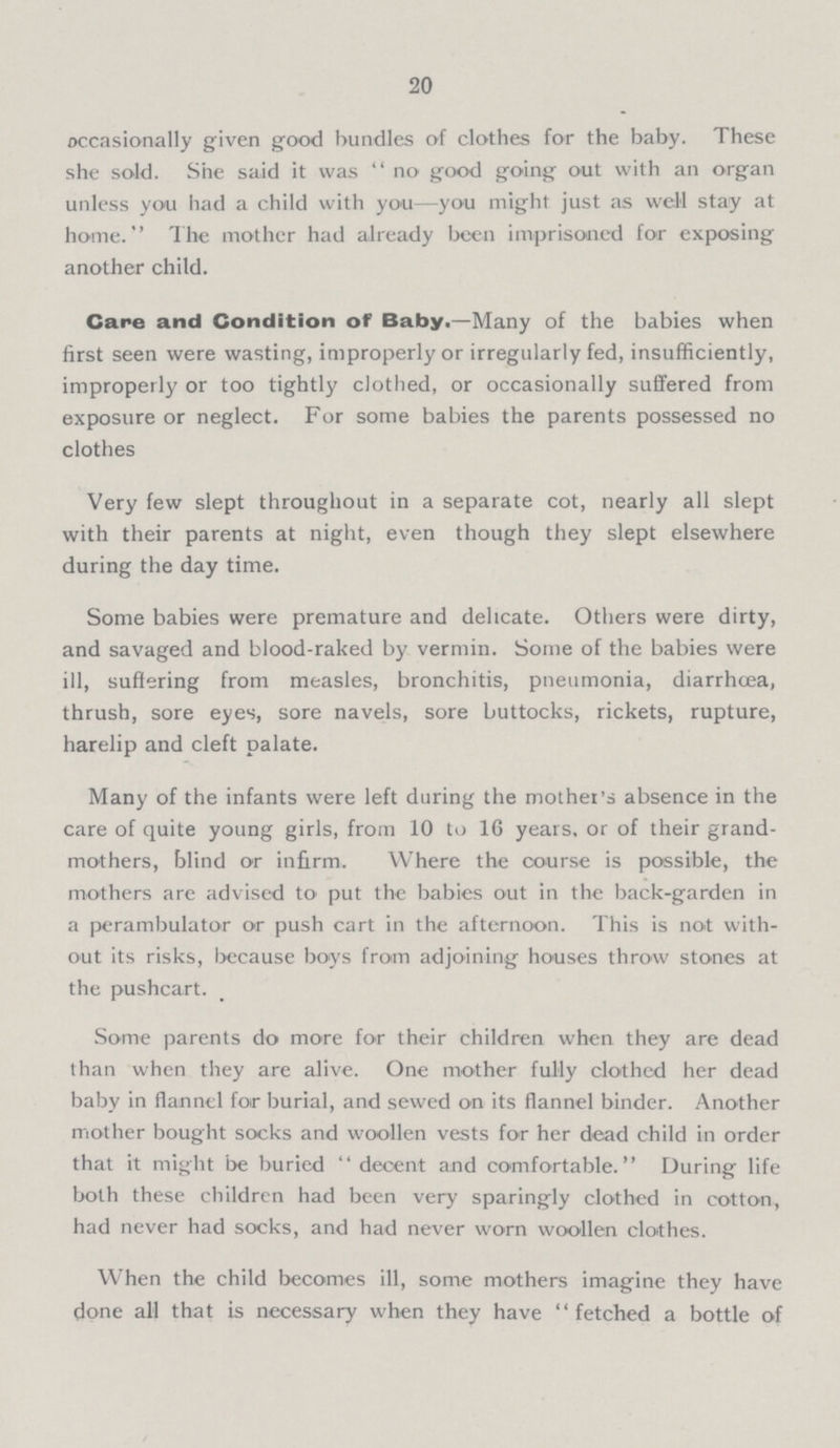 20 occasionally given good bundles of clothes for the baby. These she sold. She said it was no good going out with an organ unless you had a child with you—you might just as well stay at home. The mother had already been imprisoned for exposing another child. Cape and Condition of Baby.—Many of the babies when first seen were wasting, improperly or irregularly fed, insufficiently, improperly or too tightly clothed, or occasionally suffered from exposure or neglect. For some babies the parents possessed no clothes Very few slept throughout in a separate cot, nearly all slept with their parents at night, even though they slept elsewhere during the day time. Some babies were premature and delicate. Others were dirty, and savaged and blood-raked by vermin. Some of the babies were ill, suffering from measles, bronchitis, pneumonia, diarrhoea, thrush, sore eyes, sore navels, sore buttocks, rickets, rupture, harelip and cleft palate. Many of the infants were left during the mothers absence in the care of quite young girls, from 10 to 16 years, or of their grand mothers, blind or infirm. Where the course is possible, the mothers are advised to put the babies out in the back-garden in a perambulator or push cart in the afternoon. This is not with out its risks, because boys from adjoining houses throw stones at the pushcart. Some parents do more for their children when they are dead than when they are alive. One mother fully clothed her dead baby in flannel for burial, and sewed on its flannel binder. Another mother bought socks and woollen vests for her dead child in order that it might be buried decent and comfortable. During life both these children had been very sparingly clothed in cotton, had never had socks, and had never worn woollen clothes. When the child becomes ill, some mothers imagine they have done all that is necessary when they have fetched a bottle of