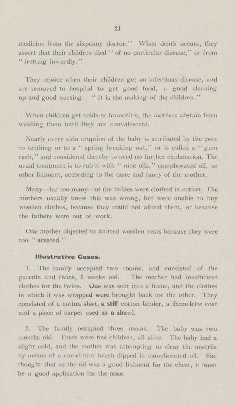21 medicine from the sixpenny doctor. When death occurs, they assert that their children died of no particular disease, or from fretting inwardly. They rejoice when their children get an infectious disease, and are removed to hospital to get good food, a good cleaning up and good nursing. It is the making of the children. When children get colds or bronchitis, the mothers abstain from washing them until they are convalescent. Nearly every skin eruption of the baby is attributed by the poor to teething or to a spring breaking out, or is called a gum rash, and considered thereby to need no further explanation. The usual treatment is to rub it with nine oils, camphorated oil, or other liniment, according to the taste and fancy of the mother. Many—far too many—of the babies were clothed in cotton. The mothers usually knew this was wrong, but were unable to buy woollen clothes, because they could not afford them, or because the fathers were out of work. One mother objected to knitted woollen vests because they were too area ted. Illustrative Cases. 1. The family occupied two rooms, and consisted of the parents and twins, 6 weeks old. The mother had insufficient clothes for the twins. One was sent into a home, and the clothes in which it was wrapped were brought back for the other. They consisted of a cotton shirt, a stiff cotton binder, a flannelette coat and a piece of carpet used as a shawl. 2. The family occupied three rooms. The baby was two months old. There were five children, all alive. The baby had a slight cold, and the mother was attempting to clear the nostrils by means of a camel-hair brush dipped in camphorated oil. She thought that as the oil was a good liniment for the chest, it must be a good application for the nose.