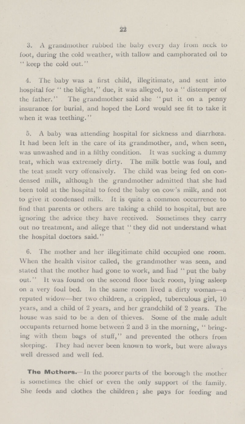 22 3. A grandmother rubbed the baby every day from neck to foot, during the cold weather, with tallow and camphorated oil to keep the cold out. 4. The baby was a first child, illegitimate, and sent into hospital for the blight, due, it was alleged, to a distemper of the father. The grandmother said she put it on a penny insurance for burial, and hoped the Lord would see fit to take it when it was teething. 5. A baby was attending hospital for sickness and diarrhœa. It had been left in the care of its grandmother, and, when seen, was unwashed and in a filthy condition. It was sucking a dummy teat, which was extremely dirty. The milk bottle was foul, and the teat smelt very offensively. The child was being fed on con densed milk, although the grandmother admitted that she had been told at the hospital to feed the baby on cow's milk, and not to give it condensed milk. It is quite a common occurrence to find that parents or others are taking a child to hospital, but are ignoring the advice they have received. Sometimes they carry out no treatment, and allege that they did not understand what the hospital doctors said. 6. The mother and her illegitimate child occupied one room. When the health visitor called, the grandmother was seen, and stated that the mother had gone to work, and had put the baby out. It was found on the second floor back room, lying asleep on a very foul bed. In the same room lived a dirty woman—a reputed widow—her two children, a crippled, tuberculous girl, 10 years, and a child of 2 years, and her grandchild of 2 years. The house was said to be a den of thieves. Some of the male adult occupants returned home between 2 and 3 in the morning, bring ing with them bags of stuff, and prevented the others from sleeping. 1 hey had never been known to work, but were always well dressed and well fed. The Mothers.-In the poorer parts of the borough the mother is sometimes the chief or even the only support of the family. She feeds and clothes the children; she pays for feeding and