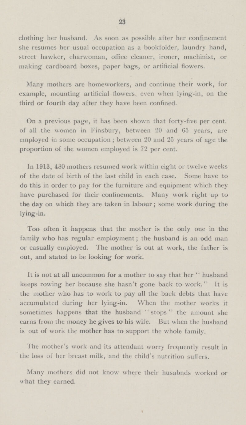 23 clothing her husband. As soon as possible after her confinement she resumes her usual occupation as a bookfolder, laundry hand, street hawker, charwoman, office cleaner, ironer, machinist, or making cardboard boxes, paper bags, or artificial flowers. Many mothers arc homeworkers, and continue their work, for example, mounting artificial flowers, even when lying-in, on the third or fourth day after they have been confined. On a previous page, it has been shown that forty-five per cent, of all the women in Finsbury, between 20 and 65 years, are employed in some occupation ; between 20 and 25 years of age the proportion of the women employed is 72 per cent. In 1913, 430 mothers resumed work within eight or twelve weeks of the date of birth of the last child in each case. Some have to do this in order to pay for the furniture and equipment which they have purchased for their confinements. Many work right up to the day on which they are taken in labour; some work during the lying-in. Too often it happens that the mother is the only one in the family who has regular employment; the husband is an odd man or casually employed. The mother is out at work, the father is out, and stated to be looking for work. It is not at all uncommon for a mother to say that her husband keeps rowing her because she hasn't gone back to work. It is the mother who has to work to pay all the back debts that have accumulated during her lying-in. When the mother works it sometimes happens that the husband stops the amount she earns from the money he gives to his wife. But when the husband is out of work the mother has to support the whole family. The mother's work and its attendant worry frequently result in the loss of her breast milk, and the child's nutrition suffers. Many mothers did not know where their husabnds worked or what they earned.
