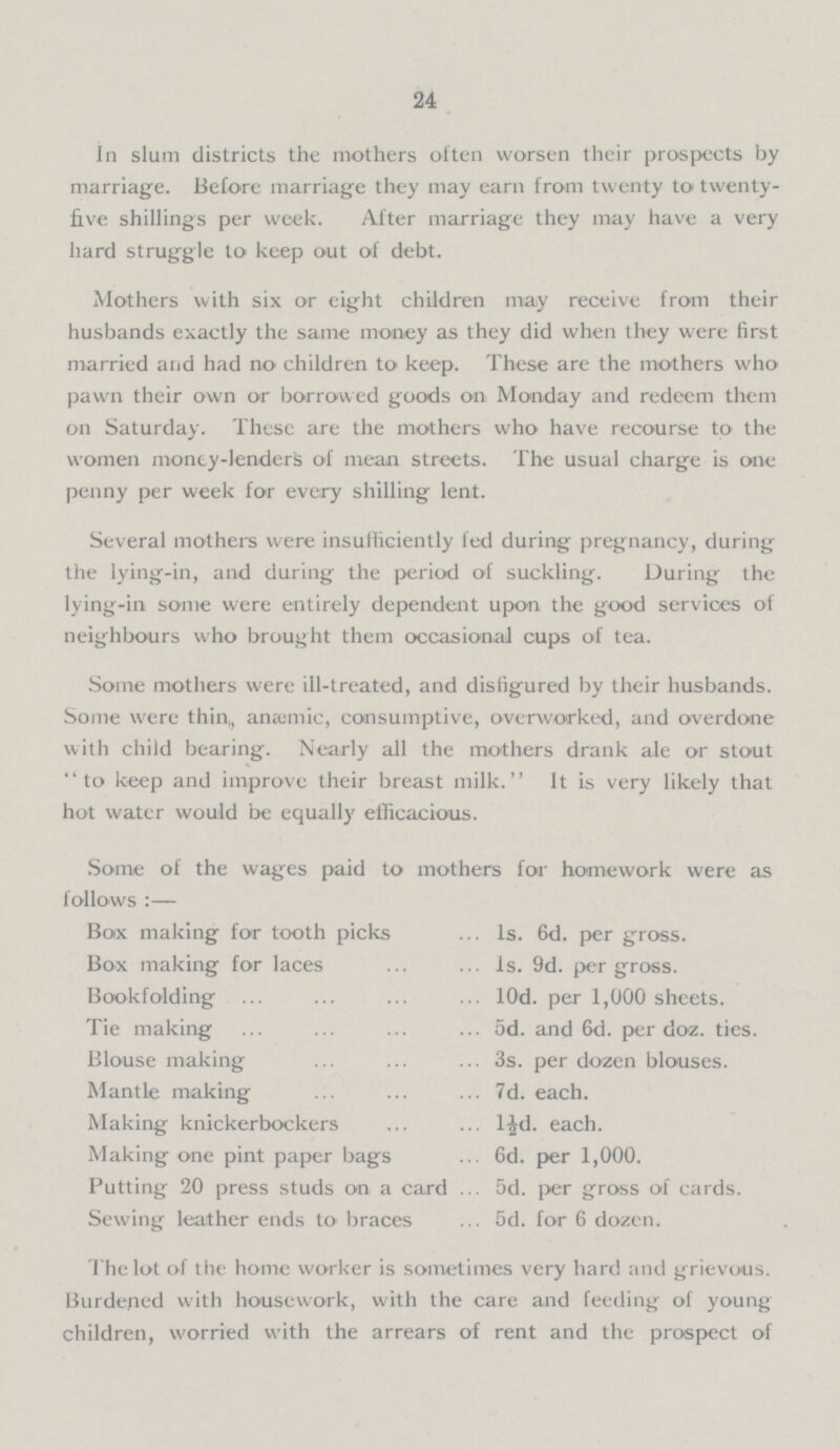 24 In slum districts the mothers often worsen their prospects by marriage. Before marriage they may earn from twenty to twenty five shillings per week. After marriage they may have a very hard struggle to keep out of debt. Mothers with six or eight children may receive from their husbands exactly the same money as they did when they were first married and had no children to keep. These are the mothers who pawn their own or borrowed goods on Monday and redeem them on Saturday. These are the mothers who have recourse to the women money-lenders of mean streets. The usual charge is one penny per week for every shilling lent. Several mothers were insufficiently fed during pregnancy, during the lying-in, and during the period of suckling. During the lying-in some were entirely dependent upon the good services of neighbours who brought them occasional cups of tea. Some mothers were ill-treated, and disfigured by their husbands. Some were thin,, anæmic, consumptive, overworked, and overdone with child bearing. Nearly all the mothers drank ale or stout to keep and improve their breast milk. It is very likely that hot water would be equally efficacious. Some of the wages paid to mothers for homework were as follows :— Box making for tooth picks 1s. 6d. per gross. Box making for laces 1s. 9d. per gross. Bookfolding l0d. per 1,000 sheets. Tie making 5d. and 6d. per doz. ties. Blouse making 3s. per dozen blouses. Mantle making 7d. each. Making knickerbockers l½d. each. Making one pint paper bags 6d. per 1,000. Putting 20 press studs on a card 5d. per gross of cards. Sewing leather ends to braces 5d. for 6 dozen. The lot of the home worker is sometimes very hard and grievous. Burdened with housework, with the care and feeding of young children, worried with the arrears of rent and the prospect of