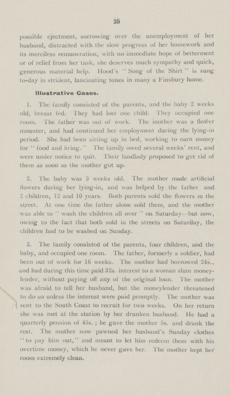 25 possible ejectment, sorrowing over the unemployment of her husband, distracted with the slow progress of her homework and its merciless remuneration, with no immediate hope of betterment or of relief from her task, she deserves much sympathy and quick, generous material help. Hood's Song of the Shirt is sung to-day in strident, lancinating tones in many a Finsbury home. Illustrative Cases. 1. The family consisted of the parents, and the baby 2 weeks old, breast fed. They had lost one child. They occupied one room. The father was out of work. The mother was a flower mounter, and had continued her employment during the lying-in period. She had been sitting up in bed, working to earn money for food and firing. The family owed several weeks' rent, and were under notice to quit. Their landlady proposed to get rid of them as soon as the mother got up. 2. The baby was 3 weeks old. The mother made artificial flowers during her lying-in, and was helped by the father and 2 children, 12 and 10 years. Both parents sold the flowers in the street. At one time the father alone sold them, and the mother was able to wash the children all over on Saturday—but now, owing to the fact that both sold in the streets on Saturday, the children had to be washed on Sunday. 3. The family consisted of the parents, four children, and the baby, and occupied one room. The father, formerly a soldier, had been out of work for 16 weeks. The mother had borrowed 24s., and had during this time paid 32s. interest to a woman slum money lender, without paying off any of the original loan. The mother was afraid to tell her husband, but the moneylender threatened to do so unless the interest were paid promptly. The mother was sent to the South Coast to recruit for two weeks. On her return she was met at the station by her drunken husband. He had a quarterly pension of 45s.; he gave the mother 5s. and drank the rest. The mother now pawned her husband's Sunday clothes to pay him out, and meant to let him redeem them with his overtime money, which he never gave her. The mother kept her room extremely clean.