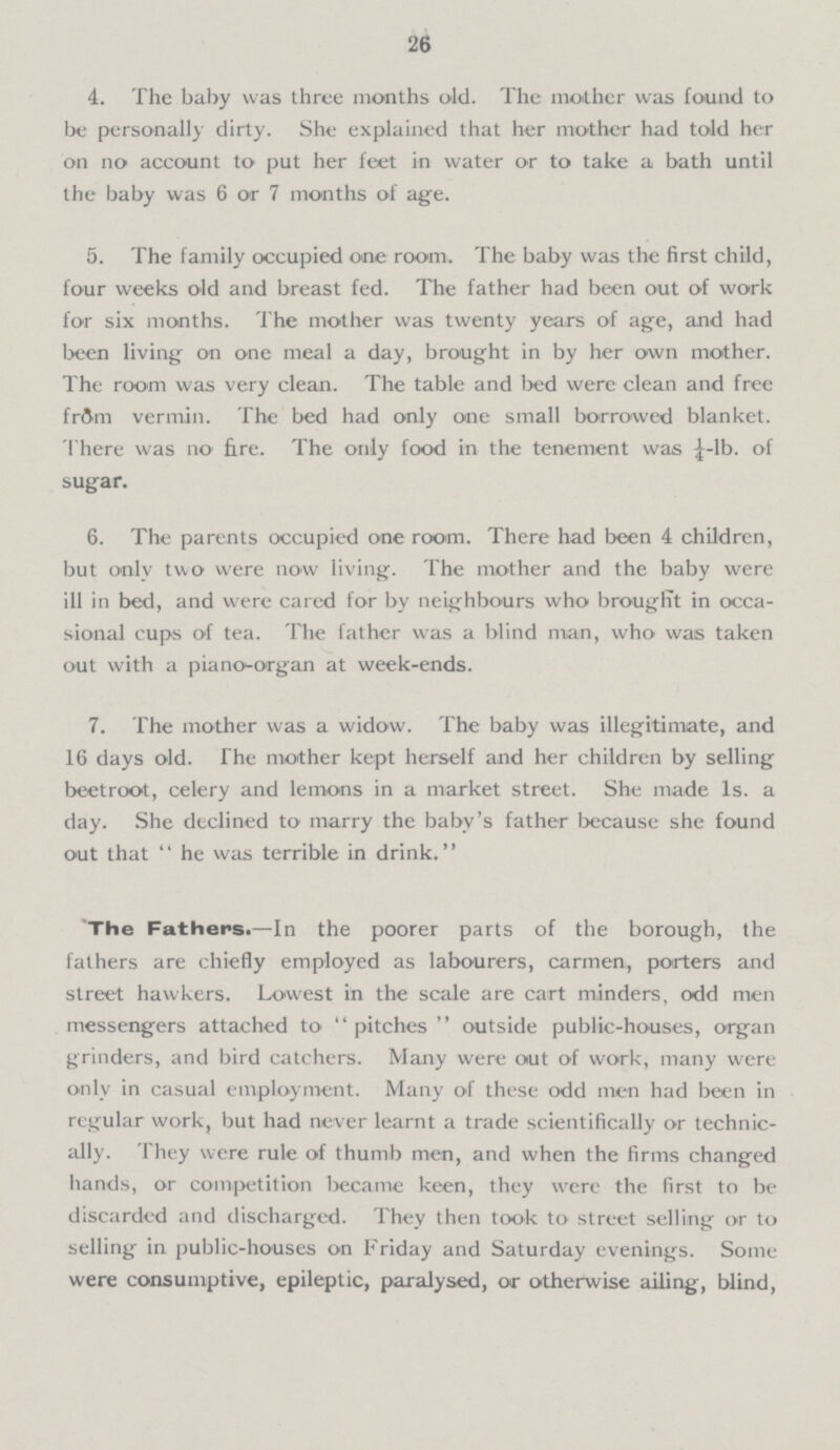 26 4. The baby was three months old. The mother was found to be personally dirty. She explained that her mother had told her on no account to put her feet in water or to take a bath until the baby was 6 or 7 months of age. 5. The family occupied one room. The baby was the first child, four weeks old and breast fed. The father had been out of work for six months. The mother was twenty years of age, and had been living on one meal a day, brought in by her own mother. The room was very clean. The table and bed were clean and free from vermin. The bed had only one small borrowed blanket. There was no fire. The only food in the tenement was ¼-lb. of sugar. 6. The parents occupied one room. There had been 4 children, but only two were now living. The mother and the baby were ill in bed, and were cared for by neighbours who brought in occa sional cups of tea. The father was a blind man, who was taken out with a piano-organ at week-ends. 7. The mother was a widow. The baby was illegitimate, and 16 days old. The mother kept herself and her children by selling beetroot, celery and lemons in a market street. She made 1s. a day. She declined to marry the baby's father because she found out that he was terrible in drink. The Fathers.— In the poorer parts of the borough, the fathers are chiefly employed as labourers, carmen, porters and street hawkers. Lowest in the scale are cart minders, odd men messengers attached to pitches outside public-houses, organ grinders, and bird catchers. Many were out of work, many were only in casual employment. Many of these odd men had been in regular work, but had never learnt a trade scientifically or technic ally. They were rule of thumb men, and when the firms changed hands, or competition became keen, they were the first to be discarded and discharged. They then took to street selling or to selling in public-houses on Friday and Saturday evenings. Some were consumptive, epileptic, paralysed, or otherwise ailing, blind,
